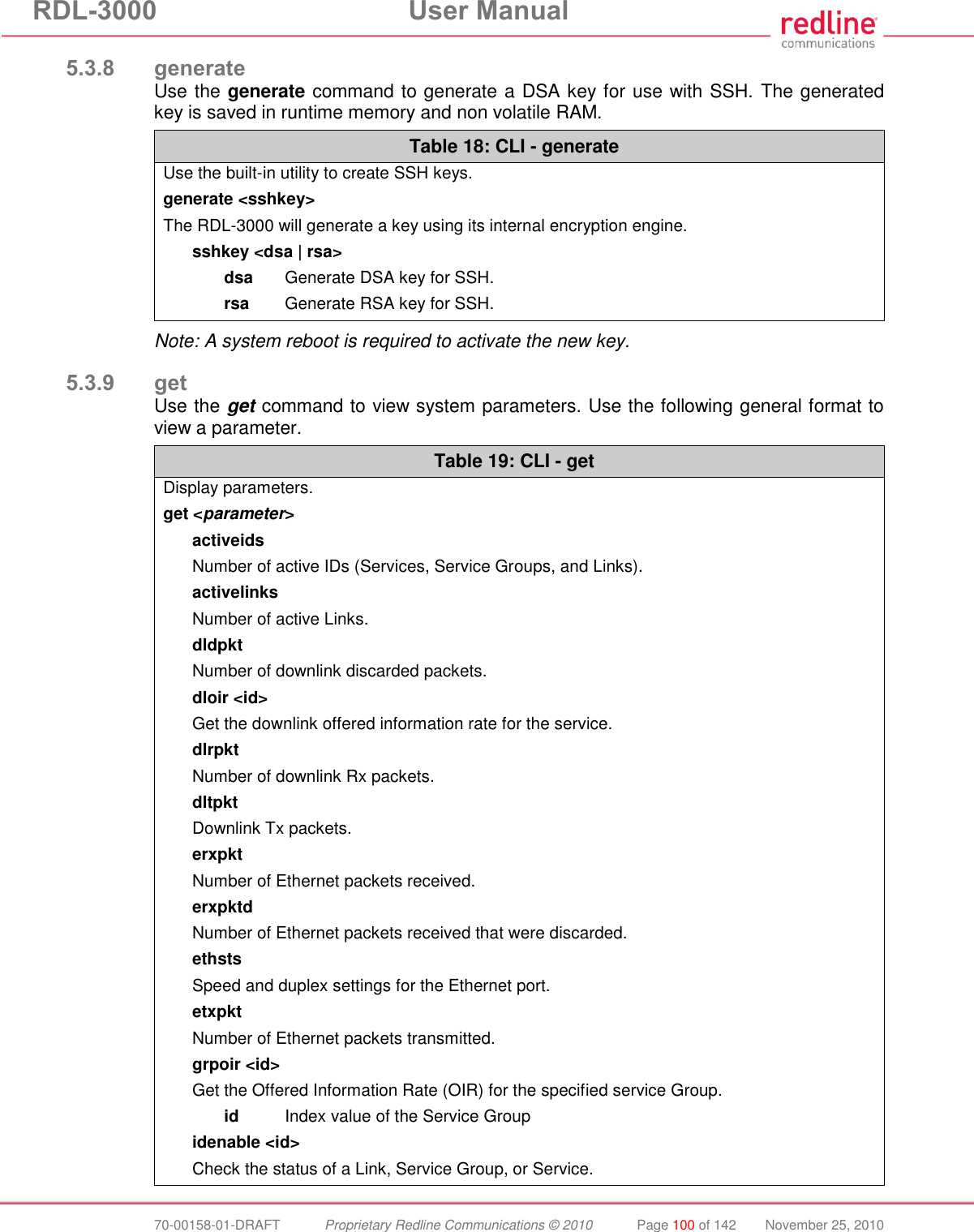 RDL-3000 User Manual 70-00158-01-DRAFT Proprietary Redline Communications © 2010 Page 100 of 142 November 25, 2010 5.3.8 generate Use the generate command to generate a DSA key for use with SSH. The generated key is saved in runtime memory and non volatile RAM. Table 18: CLI - generate Use the built-in utility to create SSH keys. generate <sshkey> The RDL-3000 will generate a key using its internal encryption engine. sshkey <dsa | rsa> dsa Generate DSA key for SSH. rsa Generate RSA key for SSH. Note: A system reboot is required to activate the new key. 5.3.9 get Use the get command to view system parameters. Use the following general format to view a parameter. Table 19: CLI - get Display parameters. get <parameter> activeids Number of active IDs (Services, Service Groups, and Links). activelinks Number of active Links. dldpkt Number of downlink discarded packets. dloir <id> Get the downlink offered information rate for the service. dlrpkt Number of downlink Rx packets. dltpkt Downlink Tx packets. erxpkt Number of Ethernet packets received. erxpktd Number of Ethernet packets received that were discarded. ethsts Speed and duplex settings for the Ethernet port. etxpkt Number of Ethernet packets transmitted. grpoir <id> Get the Offered Information Rate (OIR) for the specified service Group. id Index value of the Service Group idenable <id> Check the status of a Link, Service Group, or Service.
