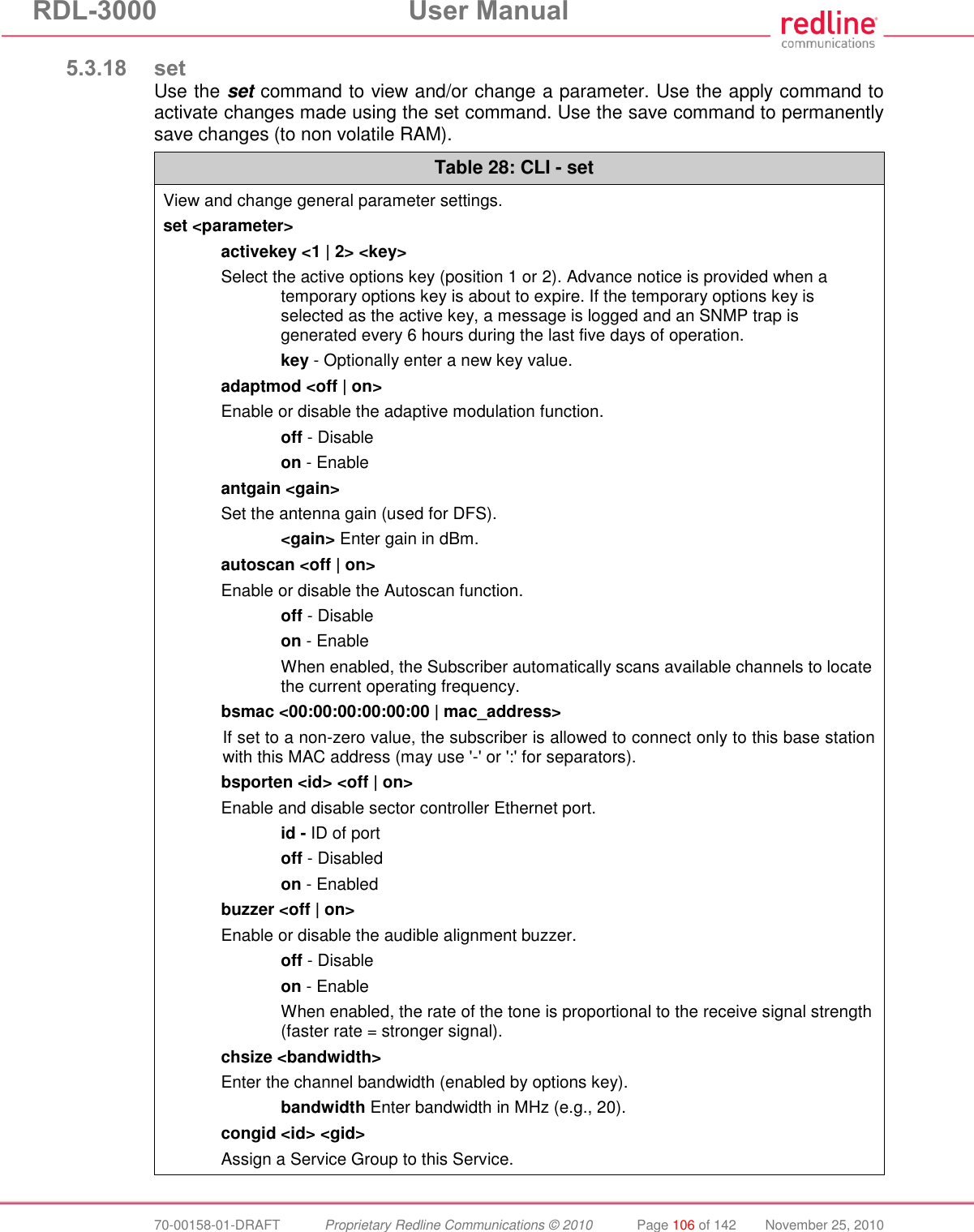 RDL-3000 User Manual 70-00158-01-DRAFT Proprietary Redline Communications © 2010 Page 106 of 142 November 25, 2010 5.3.18 set Use the set command to view and/or change a parameter. Use the apply command to activate changes made using the set command. Use the save command to permanently save changes (to non volatile RAM). Table 28: CLI - set View and change general parameter settings. set <parameter> activekey <1 | 2> <key> Select the active options key (position 1 or 2). Advance notice is provided when a temporary options key is about to expire. If the temporary options key is selected as the active key, a message is logged and an SNMP trap is generated every 6 hours during the last five days of operation. key - Optionally enter a new key value. adaptmod <off | on> Enable or disable the adaptive modulation function. off - Disable on - Enable antgain <gain> Set the antenna gain (used for DFS). <gain> Enter gain in dBm. autoscan <off | on> Enable or disable the Autoscan function. off - Disable on - Enable When enabled, the Subscriber automatically scans available channels to locate the current operating frequency. bsmac <00:00:00:00:00:00 | mac_address> If set to a non-zero value, the subscriber is allowed to connect only to this base station with this MAC address (may use '-' or ':' for separators). bsporten <id> <off | on> Enable and disable sector controller Ethernet port. id - ID of port off - Disabled on - Enabled buzzer <off | on> Enable or disable the audible alignment buzzer. off - Disable on - Enable When enabled, the rate of the tone is proportional to the receive signal strength (faster rate = stronger signal). chsize <bandwidth> Enter the channel bandwidth (enabled by options key). bandwidth Enter bandwidth in MHz (e.g., 20). congid <id> <gid> Assign a Service Group to this Service.