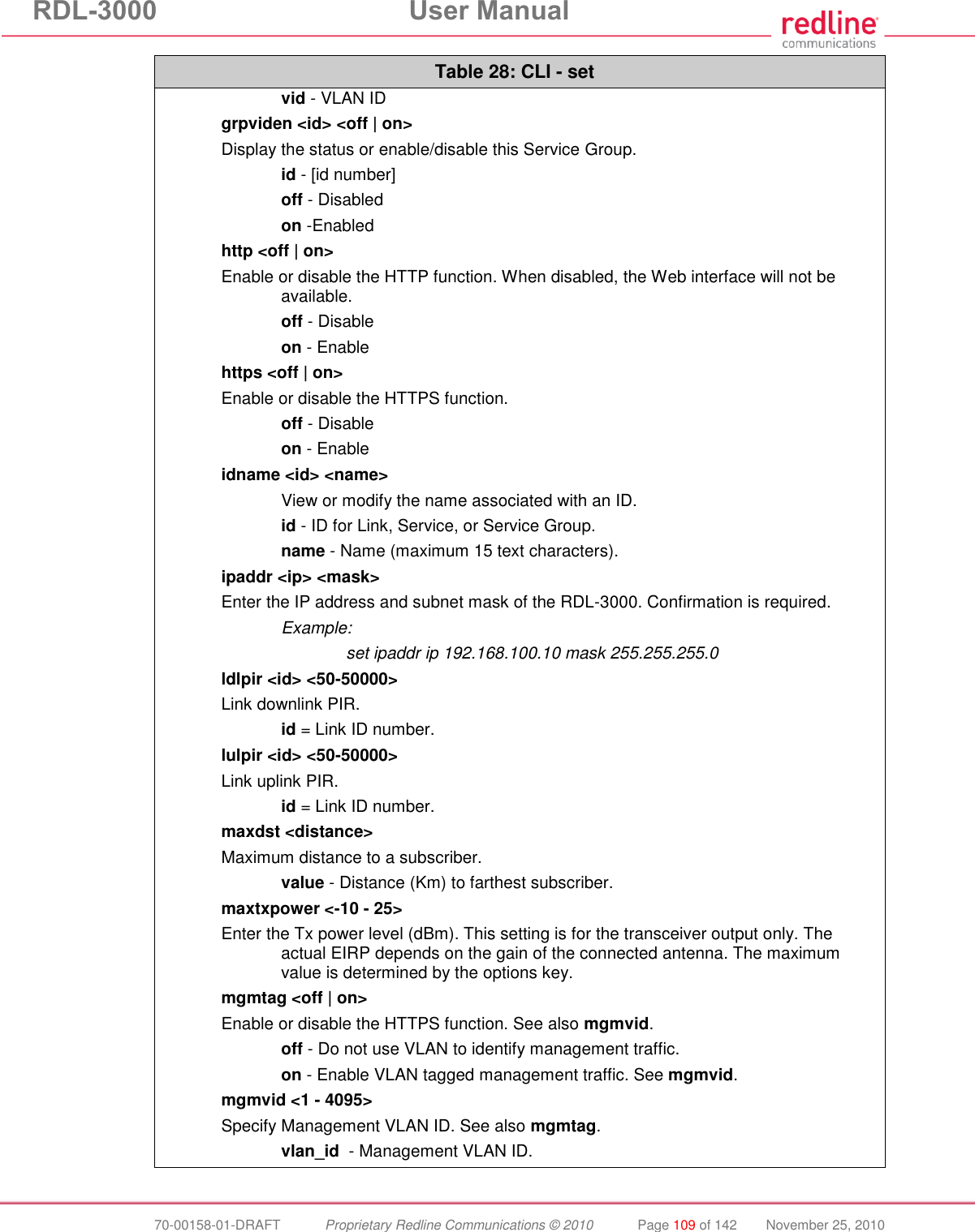RDL-3000  User Manual  70-00158-01-DRAFT  Proprietary Redline Communications © 2010  Page 109 of 142  November 25, 2010 Table 28: CLI - set  vid - VLAN ID grpviden &lt;id&gt; &lt;off | on&gt; Display the status or enable/disable this Service Group.  id - [id number]  off - Disabled  on -Enabled http &lt;off | on&gt; Enable or disable the HTTP function. When disabled, the Web interface will not be available.  off - Disable  on - Enable https &lt;off | on&gt; Enable or disable the HTTPS function.  off - Disable  on - Enable idname &lt;id&gt; &lt;name&gt;   View or modify the name associated with an ID.  id - ID for Link, Service, or Service Group.  name - Name (maximum 15 text characters). ipaddr &lt;ip&gt; &lt;mask&gt; Enter the IP address and subnet mask of the RDL-3000. Confirmation is required.   Example:      set ipaddr ip 192.168.100.10 mask 255.255.255.0 ldlpir &lt;id&gt; &lt;50-50000&gt; Link downlink PIR.  id = Link ID number. lulpir &lt;id&gt; &lt;50-50000&gt; Link uplink PIR.  id = Link ID number. maxdst &lt;distance&gt; Maximum distance to a subscriber.  value - Distance (Km) to farthest subscriber.  maxtxpower &lt;-10 - 25&gt; Enter the Tx power level (dBm). This setting is for the transceiver output only. The actual EIRP depends on the gain of the connected antenna. The maximum value is determined by the options key. mgmtag &lt;off | on&gt; Enable or disable the HTTPS function. See also mgmvid.  off - Do not use VLAN to identify management traffic.  on - Enable VLAN tagged management traffic. See mgmvid. mgmvid &lt;1 - 4095&gt; Specify Management VLAN ID. See also mgmtag.   vlan_id  - Management VLAN ID. 