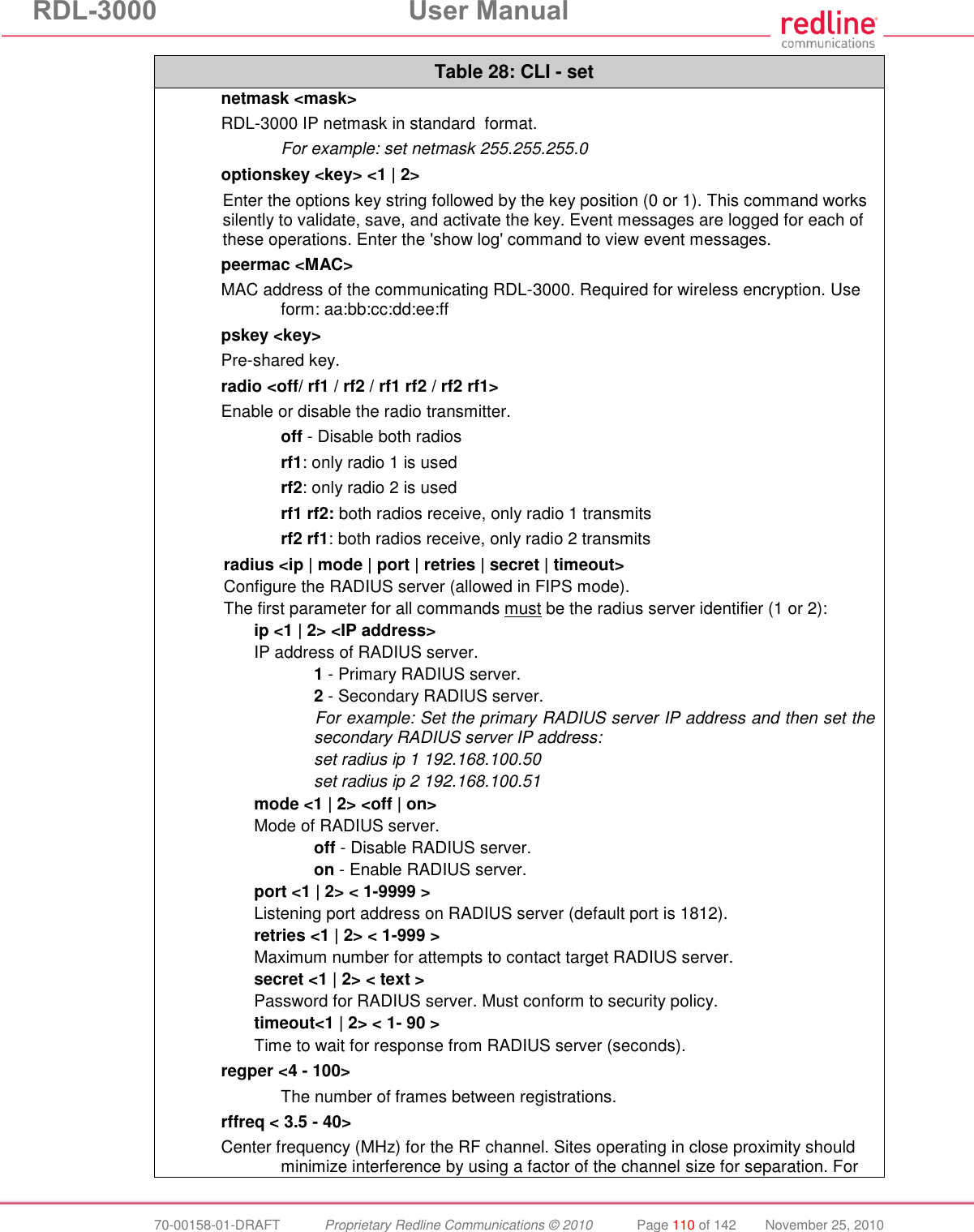 RDL-3000 User Manual 70-00158-01-DRAFT Proprietary Redline Communications © 2010 Page 110 of 142 November 25, 2010 Table 28: CLI - set netmask <mask> RDL-3000 IP netmask in standard format. For example: set netmask 255.255.255.0 optionskey <key> <1 | 2> Enter the options key string followed by the key position (0 or 1). This command works silently to validate, save, and activate the key. Event messages are logged for each of these operations. Enter the 'show log' command to view event messages. peermac <MAC> MAC address of the communicating RDL-3000. Required for wireless encryption. Use form: aa:bb:cc:dd:ee:ff pskey <key> Pre-shared key. radio <off/ rf1 / rf2 / rf1 rf2 / rf2 rf1> Enable or disable the radio transmitter. off - Disable both radios rf1: only radio 1 is used rf2: only radio 2 is used rf1 rf2: both radios receive, only radio 1 transmits rf2 rf1: both radios receive, only radio 2 transmits radius <ip | mode | port | retries | secret | timeout> Configure the RADIUS server (allowed in FIPS mode). The first parameter for all commands must be the radius server identifier (1 or 2): ip <1 | 2> <IP address> IP address of RADIUS server. 1 - Primary RADIUS server. 2 - Secondary RADIUS server. For example: Set the primary RADIUS server IP address and then set the secondary RADIUS server IP address: set radius ip 1 192.168.100.50 set radius ip 2 192.168.100.51 mode <1 | 2> <off | on> Mode of RADIUS server. off - Disable RADIUS server. on - Enable RADIUS server. port <1 | 2> < 1-9999 > Listening port address on RADIUS server (default port is 1812). retries <1 | 2> < 1-999 > Maximum number for attempts to contact target RADIUS server. secret <1 | 2> < text > Password for RADIUS server. Must conform to security policy. timeout<1 | 2> < 1- 90 > Time to wait for response from RADIUS server (seconds). regper <4 - 100> The number of frames between registrations. rffreq < 3.5 - 40> Center frequency (MHz) for the RF channel. Sites operating in close proximity should minimize interference by using a factor of the channel size for separation. For