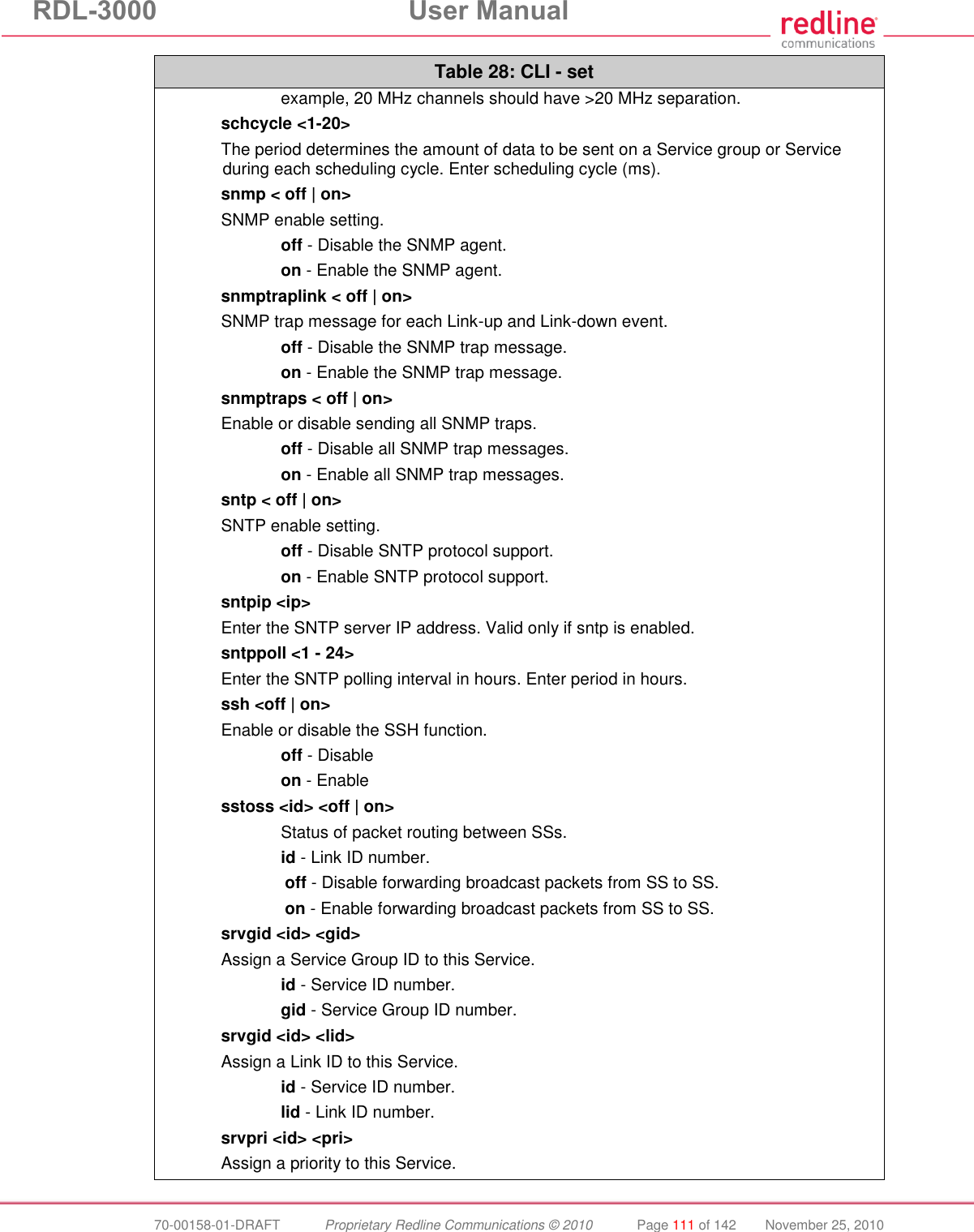 RDL-3000 User Manual 70-00158-01-DRAFT Proprietary Redline Communications © 2010 Page 111 of 142 November 25, 2010 Table 28: CLI - set example, 20 MHz channels should have >20 MHz separation. schcycle <1-20> The period determines the amount of data to be sent on a Service group or Service during each scheduling cycle. Enter scheduling cycle (ms). snmp < off | on> SNMP enable setting. off - Disable the SNMP agent. on - Enable the SNMP agent. snmptraplink < off | on> SNMP trap message for each Link-up and Link-down event. off - Disable the SNMP trap message. on - Enable the SNMP trap message. snmptraps < off | on> Enable or disable sending all SNMP traps. off - Disable all SNMP trap messages. on - Enable all SNMP trap messages. sntp < off | on> SNTP enable setting. off - Disable SNTP protocol support. on - Enable SNTP protocol support. sntpip <ip> Enter the SNTP server IP address. Valid only if sntp is enabled. sntppoll <1 - 24> Enter the SNTP polling interval in hours. Enter period in hours. ssh <off | on> Enable or disable the SSH function. off - Disable on - Enable sstoss <id> <off | on> Status of packet routing between SSs. id - Link ID number. off - Disable forwarding broadcast packets from SS to SS. on - Enable forwarding broadcast packets from SS to SS. srvgid <id> <gid> Assign a Service Group ID to this Service. id - Service ID number. gid - Service Group ID number. srvgid <id> <lid> Assign a Link ID to this Service. id - Service ID number. lid - Link ID number. srvpri <id> <pri> Assign a priority to this Service.