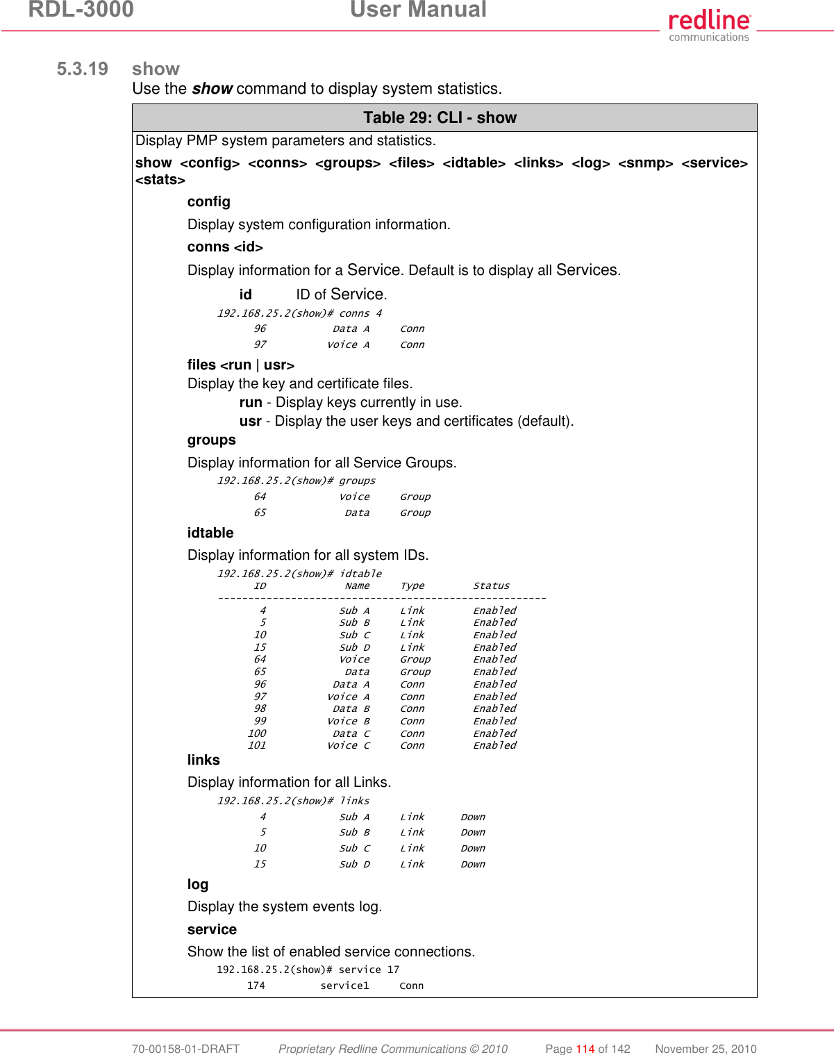 RDL-3000 User Manual 70-00158-01-DRAFT Proprietary Redline Communications © 2010 Page 114 of 142 November 25, 2010 5.3.19 show Use the show command to display system statistics. Table 29: CLI - show Display PMP system parameters and statistics. show <config> <conns> <groups> <files> <idtable> <links> <log> <snmp> <service> <stats> config Display system configuration information. conns <id> Display information for a Service. Default is to display all Services. id ID of Service. 192.168.25.2(show)# conns 4 96 Data A Conn 97 Voice A Conn files <run | usr> Display the key and certificate files. run - Display keys currently in use. usr - Display the user keys and certificates (default). groups Display information for all Service Groups. 192.168.25.2(show)# groups 64 Voice Group 65 Data Group idtable Display information for all system IDs. 192.168.25.2(show)# idtable ID Name Type Status ------------------------------------------------------ 4 Sub A Link Enabled 5 Sub B Link Enabled 10 Sub C Link Enabled 15 Sub D Link Enabled 64 Voice Group Enabled 65 Data Group Enabled 96 Data A Conn Enabled 97 Voice A Conn Enabled 98 Data B Conn Enabled 99 Voice B Conn Enabled 100 Data C Conn Enabled 101 Voice C Conn Enabled links Display information for all Links. 192.168.25.2(show)# links 4 Sub A Link Down 5 Sub B Link Down 10 Sub C Link Down 15 Sub D Link Down log Display the system events log. service Show the list of enabled service connections. 192.168.25.2(show)# service 17 174 service1 Conn
