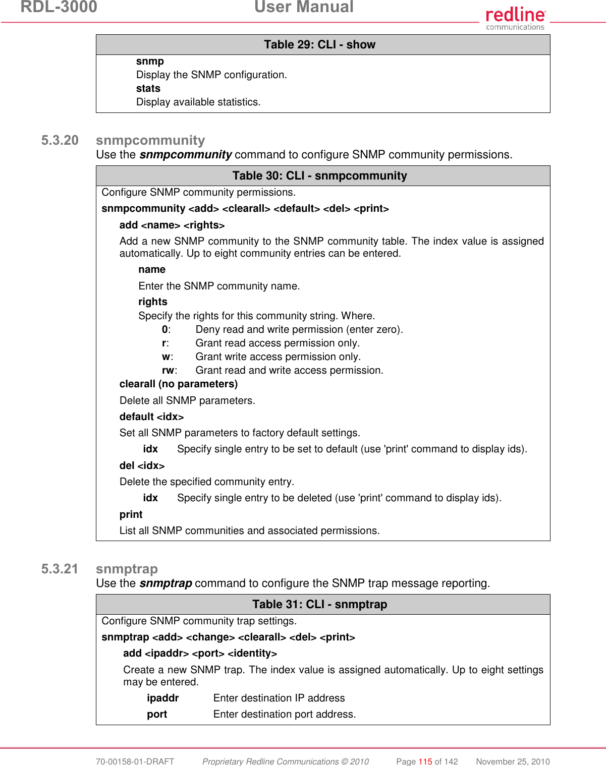 RDL-3000 User Manual 70-00158-01-DRAFT Proprietary Redline Communications © 2010 Page 115 of 142 November 25, 2010 Table 29: CLI - show snmp Display the SNMP configuration. stats Display available statistics. 5.3.20 snmpcommunity Use the snmpcommunity command to configure SNMP community permissions. Table 30: CLI - snmpcommunity Configure SNMP community permissions. snmpcommunity <add> <clearall> <default> <del> <print> add <name> <rights> Add a new SNMP community to the SNMP community table. The index value is assigned automatically. Up to eight community entries can be entered. name Enter the SNMP community name. rights Specify the rights for this community string. Where. 0: Deny read and write permission (enter zero). r: Grant read access permission only. w: Grant write access permission only. rw: Grant read and write access permission. clearall (no parameters) Delete all SNMP parameters. default <idx> Set all SNMP parameters to factory default settings. idx Specify single entry to be set to default (use 'print' command to display ids). del <idx> Delete the specified community entry. idx Specify single entry to be deleted (use 'print' command to display ids). print List all SNMP communities and associated permissions. 5.3.21 snmptrap Use the snmptrap command to configure the SNMP trap message reporting. Table 31: CLI - snmptrap Configure SNMP community trap settings. snmptrap <add> <change> <clearall> <del> <print> add <ipaddr> <port> <identity> Create a new SNMP trap. The index value is assigned automatically. Up to eight settings may be entered. ipaddr Enter destination IP address port Enter destination port address.