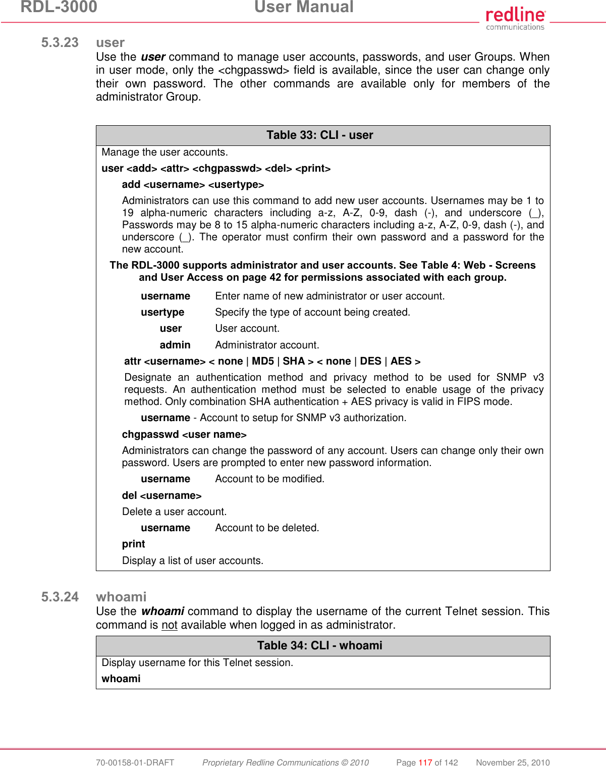 RDL-3000 User Manual 70-00158-01-DRAFT Proprietary Redline Communications © 2010 Page 117 of 142 November 25, 2010 5.3.23 user Use the user command to manage user accounts, passwords, and user Groups. When in user mode, only the <chgpasswd> field is available, since the user can change only their own password. The other commands are available only for members of the administrator Group. Table 33: CLI - user Manage the user accounts. user <add> <attr> <chgpasswd> <del> <print> add <username> <usertype> Administrators can use this command to add new user accounts. Usernames may be 1 to 19 alpha-numeric characters including a-z, A-Z, 0-9, dash (-), and underscore (_), Passwords may be 8 to 15 alpha-numeric characters including a-z, A-Z, 0-9, dash (-), and underscore (_). The operator must confirm their own password and a password for the new account. The RDL-3000 supports administrator and user accounts. See Table 4: Web - Screens and User Access on page 42 for permissions associated with each group. username Enter name of new administrator or user account. usertype Specify the type of account being created. user User account. admin Administrator account. attr <username> < none | MD5 | SHA > < none | DES | AES > Designate an authentication method and privacy method to be used for SNMP v3 requests. An authentication method must be selected to enable usage of the privacy method. Only combination SHA authentication + AES privacy is valid in FIPS mode. username - Account to setup for SNMP v3 authorization. chgpasswd <user name> Administrators can change the password of any account. Users can change only their own password. Users are prompted to enter new password information. username Account to be modified. del <username> Delete a user account. username Account to be deleted. print Display a list of user accounts. 5.3.24 whoami Use the whoami command to display the username of the current Telnet session. This command is not available when logged in as administrator. Table 34: CLI - whoami Display username for this Telnet session. whoami