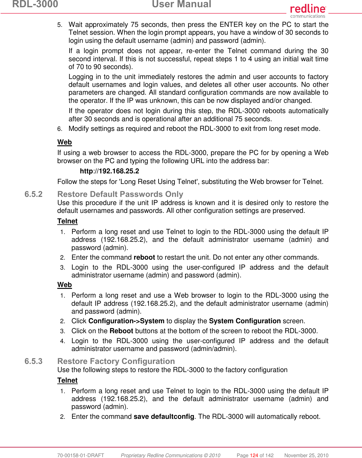 RDL-3000 User Manual 70-00158-01-DRAFT Proprietary Redline Communications © 2010 Page 124 of 142 November 25, 2010 5. Wait approximately 75 seconds, then press the ENTER key on the PC to start the Telnet session. When the login prompt appears, you have a window of 30 seconds to login using the default username (admin) and password (admin). If a login prompt does not appear, re-enter the Telnet command during the 30 second interval. If this is not successful, repeat steps 1 to 4 using an initial wait time of 70 to 90 seconds). Logging in to the unit immediately restores the admin and user accounts to factory default usernames and login values, and deletes all other user accounts. No other parameters are changed. All standard configuration commands are now available to the operator. If the IP was unknown, this can be now displayed and/or changed. If the operator does not login during this step, the RDL-3000 reboots automatically after 30 seconds and is operational after an additional 75 seconds. 6. Modify settings as required and reboot the RDL-3000 to exit from long reset mode. Web If using a web browser to access the RDL-3000, prepare the PC for by opening a Web browser on the PC and typing the following URL into the address bar: http://192.168.25.2 Follow the steps for 'Long Reset Using Telnet', substituting the Web browser for Telnet. 6.5.2 Restore Default Passwords Only Use this procedure if the unit IP address is known and it is desired only to restore the default usernames and passwords. All other configuration settings are preserved. Telnet 1. Perform a long reset and use Telnet to login to the RDL-3000 using the default IP address (192.168.25.2), and the default administrator username (admin) and password (admin). 2. Enter the command reboot to restart the unit. Do not enter any other commands. 3. Login to the RDL-3000 using the user-configured IP address and the default administrator username (admin) and password (admin). Web 1. Perform a long reset and use a Web browser to login to the RDL-3000 using the default IP address (192.168.25.2), and the default administrator username (admin) and password (admin). 2. Click Configuration->System to display the System Configuration screen. 3. Click on the Reboot buttons at the bottom of the screen to reboot the RDL-3000. 4. Login to the RDL-3000 using the user-configured IP address and the default administrator username and password (admin/admin). 6.5.3 Restore Factory Configuration Use the following steps to restore the RDL-3000 to the factory configuration Telnet 1. Perform a long reset and use Telnet to login to the RDL-3000 using the default IP address (192.168.25.2), and the default administrator username (admin) and password (admin). 2. Enter the command save defaultconfig. The RDL-3000 will automatically reboot.