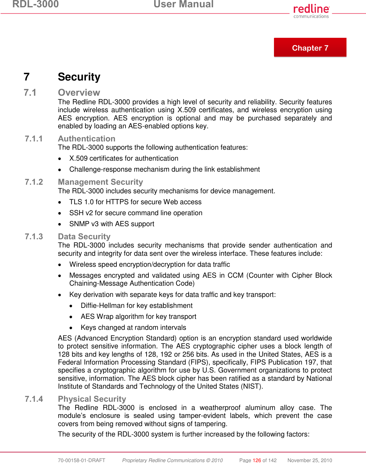 RDL-3000 User Manual 70-00158-01-DRAFT Proprietary Redline Communications © 2010 Page 126 of 142 November 25, 2010 7 Security 7.1 Overview The Redline RDL-3000 provides a high level of security and reliability. Security features include wireless authentication using X.509 certificates, and wireless encryption using AES encryption. AES encryption is optional and may be purchased separately and enabled by loading an AES-enabled options key. 7.1.1 Authentication The RDL-3000 supports the following authentication features: X.509 certificates for authentication Challenge-response mechanism during the link establishment 7.1.2 Management Security The RDL-3000 includes security mechanisms for device management. TLS 1.0 for HTTPS for secure Web access SSH v2 for secure command line operation SNMP v3 with AES support 7.1.3 Data Security The RDL-3000 includes security mechanisms that provide sender authentication and security and integrity for data sent over the wireless interface. These features include: Wireless speed encryption/decryption for data traffic Messages encrypted and validated using AES in CCM (Counter with Cipher Block Chaining-Message Authentication Code) Key derivation with separate keys for data traffic and key transport: Diffie-Hellman for key establishment AES Wrap algorithm for key transport Keys changed at random intervals AES (Advanced Encryption Standard) option is an encryption standard used worldwide to protect sensitive information. The AES cryptographic cipher uses a block length of 128 bits and key lengths of 128, 192 or 256 bits. As used in the United States, AES is a Federal Information Processing Standard (FIPS), specifically, FIPS Publication 197, that specifies a cryptographic algorithm for use by U.S. Government organizations to protect sensitive, information. The AES block cipher has been ratified as a standard by National Institute of Standards and Technology of the United States (NIST). 7.1.4 Physical Security The Redline RDL-3000 is enclosed in a weatherproof aluminum alloy case. The module’s enclosure is sealed using tamper-evident labels, which prevent the case covers from being removed without signs of tampering. The security of the RDL-3000 system is further increased by the following factors: Chapter 7
