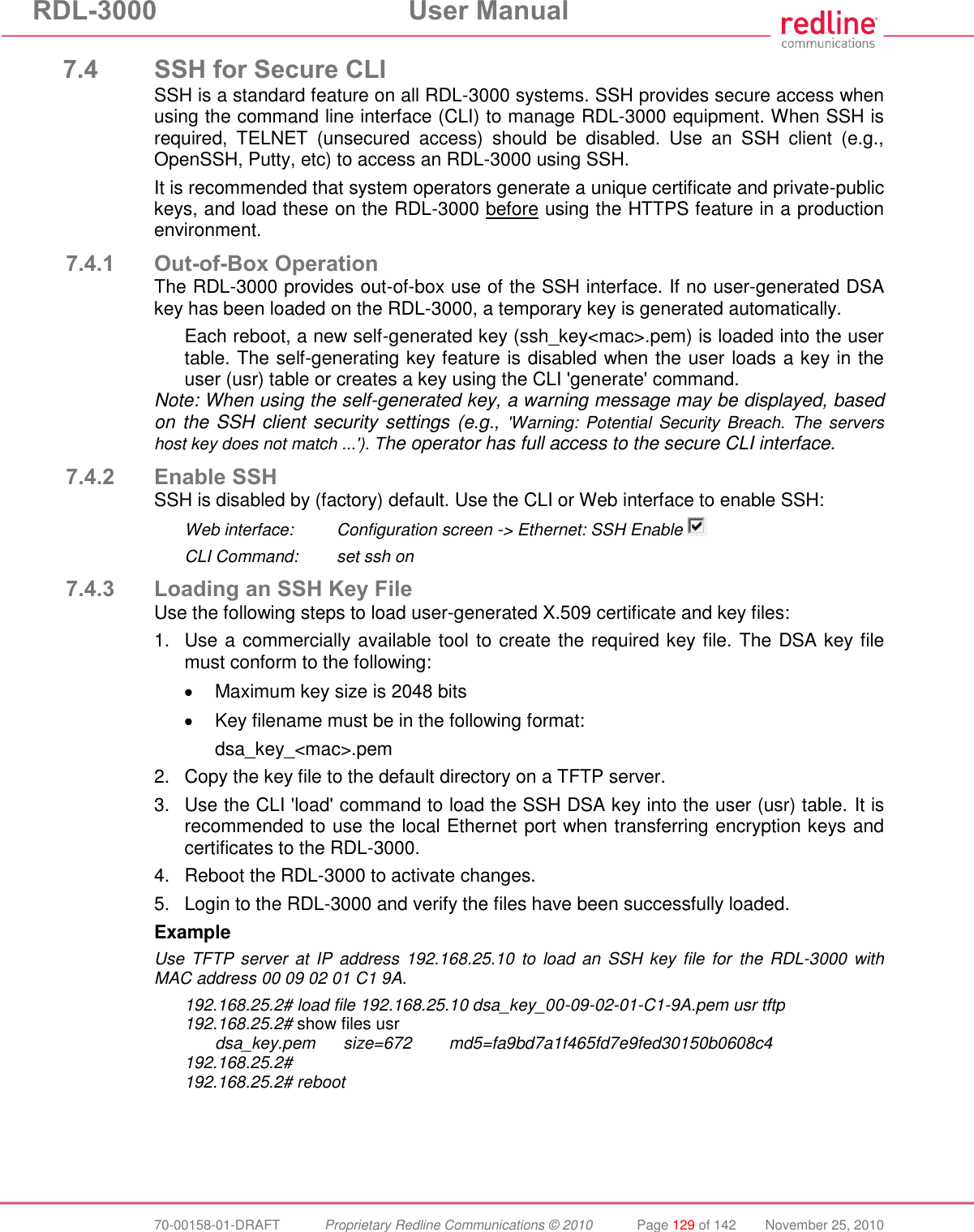 RDL-3000 User Manual 70-00158-01-DRAFT Proprietary Redline Communications © 2010 Page 129 of 142 November 25, 2010 7.4 SSH for Secure CLI SSH is a standard feature on all RDL-3000 systems. SSH provides secure access when using the command line interface (CLI) to manage RDL-3000 equipment. When SSH is required, TELNET (unsecured access) should be disabled. Use an SSH client (e.g., OpenSSH, Putty, etc) to access an RDL-3000 using SSH. It is recommended that system operators generate a unique certificate and private-public keys, and load these on the RDL-3000 before using the HTTPS feature in a production environment. 7.4.1 Out-of-Box Operation The RDL-3000 provides out-of-box use of the SSH interface. If no user-generated DSA key has been loaded on the RDL-3000, a temporary key is generated automatically. Each reboot, a new self-generated key (ssh_key<mac>.pem) is loaded into the user table. The self-generating key feature is disabled when the user loads a key in the user (usr) table or creates a key using the CLI 'generate' command. Note: When using the self-generated key, a warning message may be displayed, based on the SSH client security settings (e.g., 'Warning: Potential Security Breach. The servers host key does not match ...'). The operator has full access to the secure CLI interface. 7.4.2 Enable SSH SSH is disabled by (factory) default. Use the CLI or Web interface to enable SSH: Web interface: Configuration screen -> Ethernet: SSH Enable CLI Command: set ssh on 7.4.3 Loading an SSH Key File Use the following steps to load user-generated X.509 certificate and key files: 1. Use a commercially available tool to create the required key file. The DSA key file must conform to the following: Maximum key size is 2048 bits Key filename must be in the following format: dsa_key_<mac>.pem 2. Copy the key file to the default directory on a TFTP server. 3. Use the CLI 'load' command to load the SSH DSA key into the user (usr) table. It is recommended to use the local Ethernet port when transferring encryption keys and certificates to the RDL-3000. 4. Reboot the RDL-3000 to activate changes. 5. Login to the RDL-3000 and verify the files have been successfully loaded. Example Use TFTP server at IP address 192.168.25.10 to load an SSH key file for the RDL-3000 with MAC address 00 09 02 01 C1 9A. 192.168.25.2# load file 192.168.25.10 dsa_key_00-09-02-01-C1-9A.pem usr tftp 192.168.25.2# show files usr dsa_key.pem size=672 md5=fa9bd7a1f465fd7e9fed30150b0608c4 192.168.25.2# 192.168.25.2# reboot