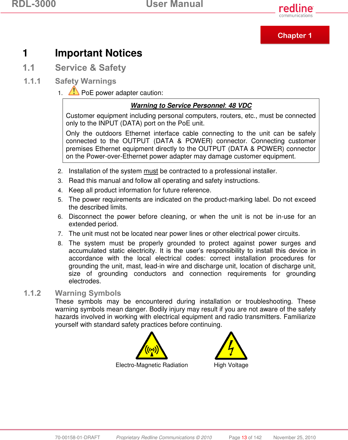 RDL-3000 User Manual 70-00158-01-DRAFT Proprietary Redline Communications © 2010 Page 13 of 142 November 25, 2010 1 Important Notices 1.1 Service & Safety 1.1.1 Safety Warnings 1. PoE power adapter caution: Warning to Service Personnel: 48 VDC Customer equipment including personal computers, routers, etc., must be connected only to the INPUT (DATA) port on the PoE unit. Only the outdoors Ethernet interface cable connecting to the unit can be safely connected to the OUTPUT (DATA & POWER) connector. Connecting customer premises Ethernet equipment directly to the OUTPUT (DATA & POWER) connector on the Power-over-Ethernet power adapter may damage customer equipment. 2. Installation of the system must be contracted to a professional installer. 3. Read this manual and follow all operating and safety instructions. 4. Keep all product information for future reference. 5. The power requirements are indicated on the product-marking label. Do not exceed the described limits. 6. Disconnect the power before cleaning, or when the unit is not be in-use for an extended period. 7. The unit must not be located near power lines or other electrical power circuits. 8. The system must be properly grounded to protect against power surges and accumulated static electricity. It is the user’s responsibility to install this device in accordance with the local electrical codes: correct installation procedures for grounding the unit, mast, lead-in wire and discharge unit, location of discharge unit, size of grounding conductors and connection requirements for grounding electrodes. 1.1.2 Warning Symbols These symbols may be encountered during installation or troubleshooting. These warning symbols mean danger. Bodily injury may result if you are not aware of the safety hazards involved in working with electrical equipment and radio transmitters. Familiarize yourself with standard safety practices before continuing. Electro-Magnetic Radiation High Voltage Chapter 1