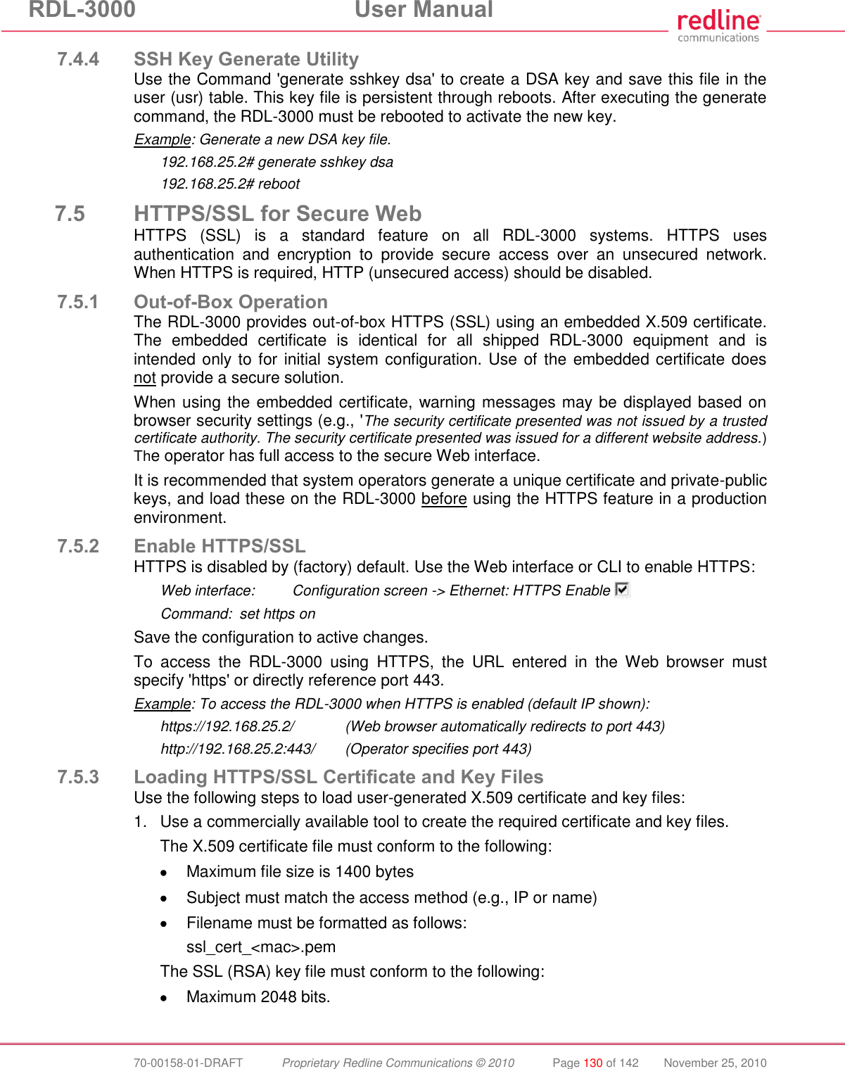 RDL-3000 User Manual 70-00158-01-DRAFT Proprietary Redline Communications © 2010 Page 130 of 142 November 25, 2010 7.4.4 SSH Key Generate Utility Use the Command 'generate sshkey dsa' to create a DSA key and save this file in the user (usr) table. This key file is persistent through reboots. After executing the generate command, the RDL-3000 must be rebooted to activate the new key. Example: Generate a new DSA key file. 192.168.25.2# generate sshkey dsa 192.168.25.2# reboot 7.5 HTTPS/SSL for Secure Web HTTPS (SSL) is a standard feature on all RDL-3000 systems. HTTPS uses authentication and encryption to provide secure access over an unsecured network. When HTTPS is required, HTTP (unsecured access) should be disabled. 7.5.1 Out-of-Box Operation The RDL-3000 provides out-of-box HTTPS (SSL) using an embedded X.509 certificate. The embedded certificate is identical for all shipped RDL-3000 equipment and is intended only to for initial system configuration. Use of the embedded certificate does not provide a secure solution. When using the embedded certificate, warning messages may be displayed based on browser security settings (e.g., 'The security certificate presented was not issued by a trusted certificate authority. The security certificate presented was issued for a different website address.) The operator has full access to the secure Web interface. It is recommended that system operators generate a unique certificate and private-public keys, and load these on the RDL-3000 before using the HTTPS feature in a production environment. 7.5.2 Enable HTTPS/SSL HTTPS is disabled by (factory) default. Use the Web interface or CLI to enable HTTPS: Web interface: Configuration screen -> Ethernet: HTTPS Enable Command: set https on Save the configuration to active changes. To access the RDL-3000 using HTTPS, the URL entered in the Web browser must specify 'https' or directly reference port 443. Example: To access the RDL-3000 when HTTPS is enabled (default IP shown): https://192.168.25.2/ (Web browser automatically redirects to port 443) http://192.168.25.2:443/ (Operator specifies port 443) 7.5.3 Loading HTTPS/SSL Certificate and Key Files Use the following steps to load user-generated X.509 certificate and key files: 1. Use a commercially available tool to create the required certificate and key files. The X.509 certificate file must conform to the following: Maximum file size is 1400 bytes Subject must match the access method (e.g., IP or name) Filename must be formatted as follows: ssl_cert_<mac>.pem The SSL (RSA) key file must conform to the following: Maximum 2048 bits.
