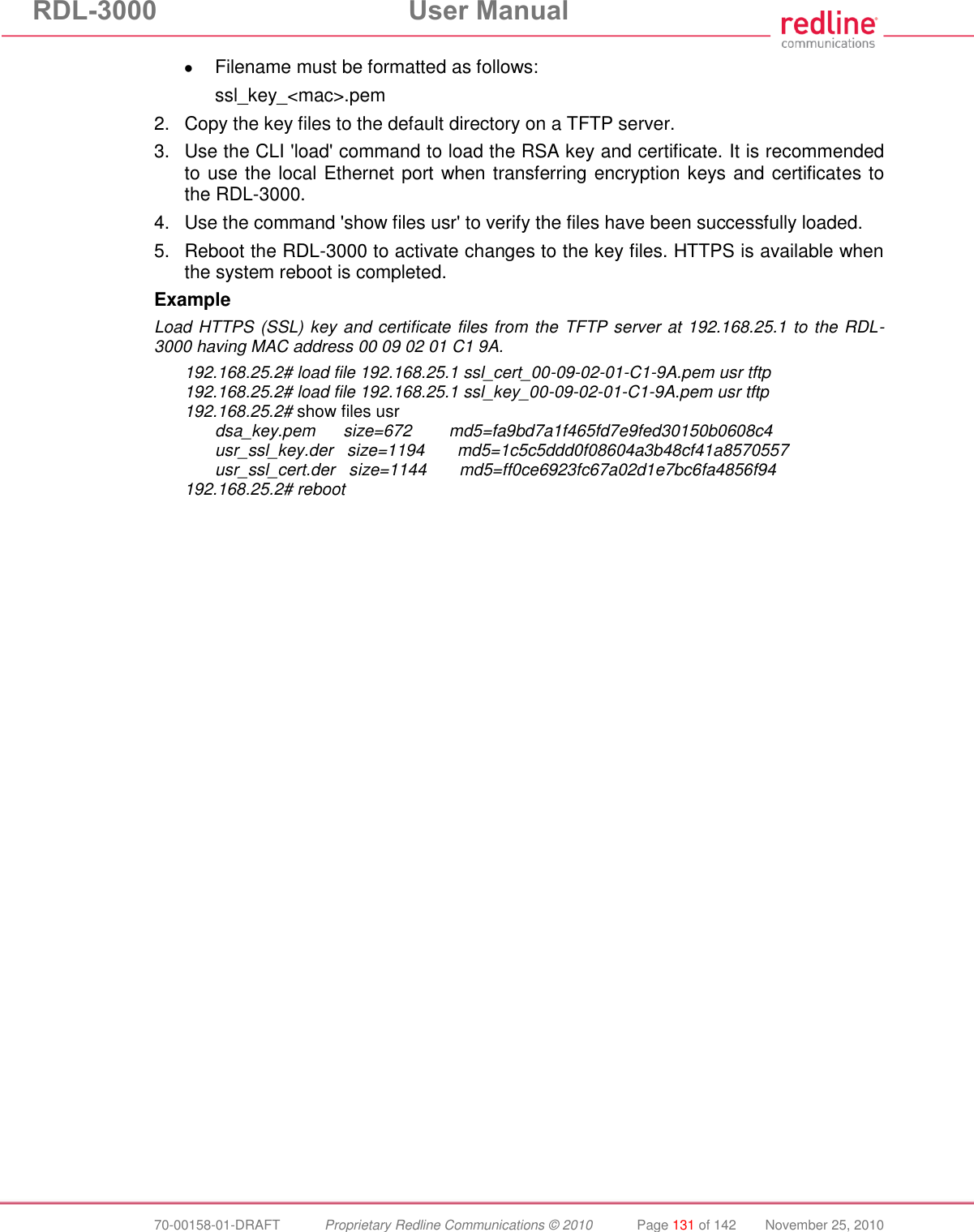 RDL-3000 User Manual 70-00158-01-DRAFT Proprietary Redline Communications © 2010 Page 131 of 142 November 25, 2010 Filename must be formatted as follows: ssl_key_<mac>.pem 2. Copy the key files to the default directory on a TFTP server. 3. Use the CLI 'load' command to load the RSA key and certificate. It is recommended to use the local Ethernet port when transferring encryption keys and certificates to the RDL-3000. 4. Use the command 'show files usr' to verify the files have been successfully loaded. 5. Reboot the RDL-3000 to activate changes to the key files. HTTPS is available when the system reboot is completed. Example Load HTTPS (SSL) key and certificate files from the TFTP server at 192.168.25.1 to the RDL-3000 having MAC address 00 09 02 01 C1 9A. 192.168.25.2# load file 192.168.25.1 ssl_cert_00-09-02-01-C1-9A.pem usr tftp 192.168.25.2# load file 192.168.25.1 ssl_key_00-09-02-01-C1-9A.pem usr tftp 192.168.25.2# show files usr dsa_key.pem size=672 md5=fa9bd7a1f465fd7e9fed30150b0608c4 usr_ssl_key.der size=1194 md5=1c5c5ddd0f08604a3b48cf41a8570557 usr_ssl_cert.der size=1144 md5=ff0ce6923fc67a02d1e7bc6fa4856f94 192.168.25.2# reboot