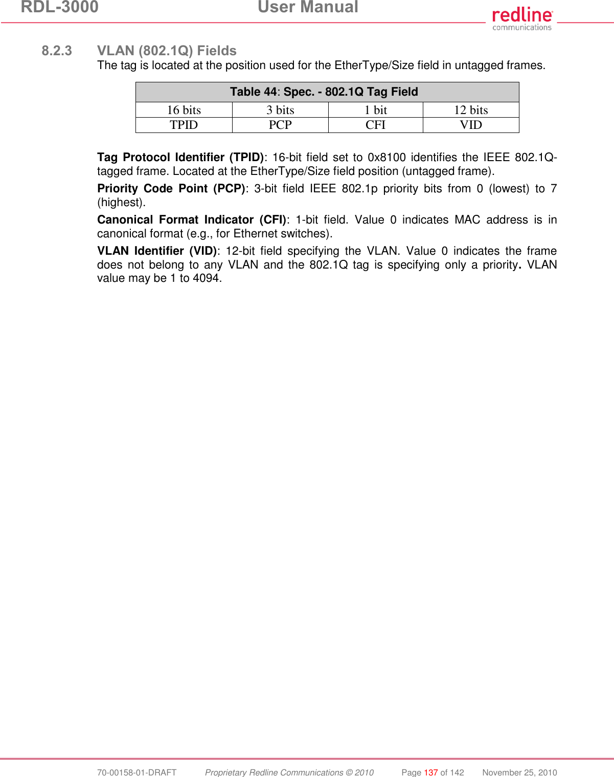 RDL-3000 User Manual 70-00158-01-DRAFT Proprietary Redline Communications © 2010 Page 137 of 142 November 25, 2010 8.2.3 VLAN (802.1Q) Fields The tag is located at the position used for the EtherType/Size field in untagged frames. Table 44: Spec. - 802.1Q Tag Field 16 bits 3 bits 1 bit 12 bits TPID PCP CFI VID Tag Protocol Identifier (TPID): 16-bit field set to 0x8100 identifies the IEEE 802.1Q-tagged frame. Located at the EtherType/Size field position (untagged frame). Priority Code Point (PCP): 3-bit field IEEE 802.1p priority bits from 0 (lowest) to 7 (highest). Canonical Format Indicator (CFI): 1-bit field. Value 0 indicates MAC address is in canonical format (e.g., for Ethernet switches). VLAN Identifier (VID): 12-bit field specifying the VLAN. Value 0 indicates the frame does not belong to any VLAN and the 802.1Q tag is specifying only a priority. VLAN value may be 1 to 4094.