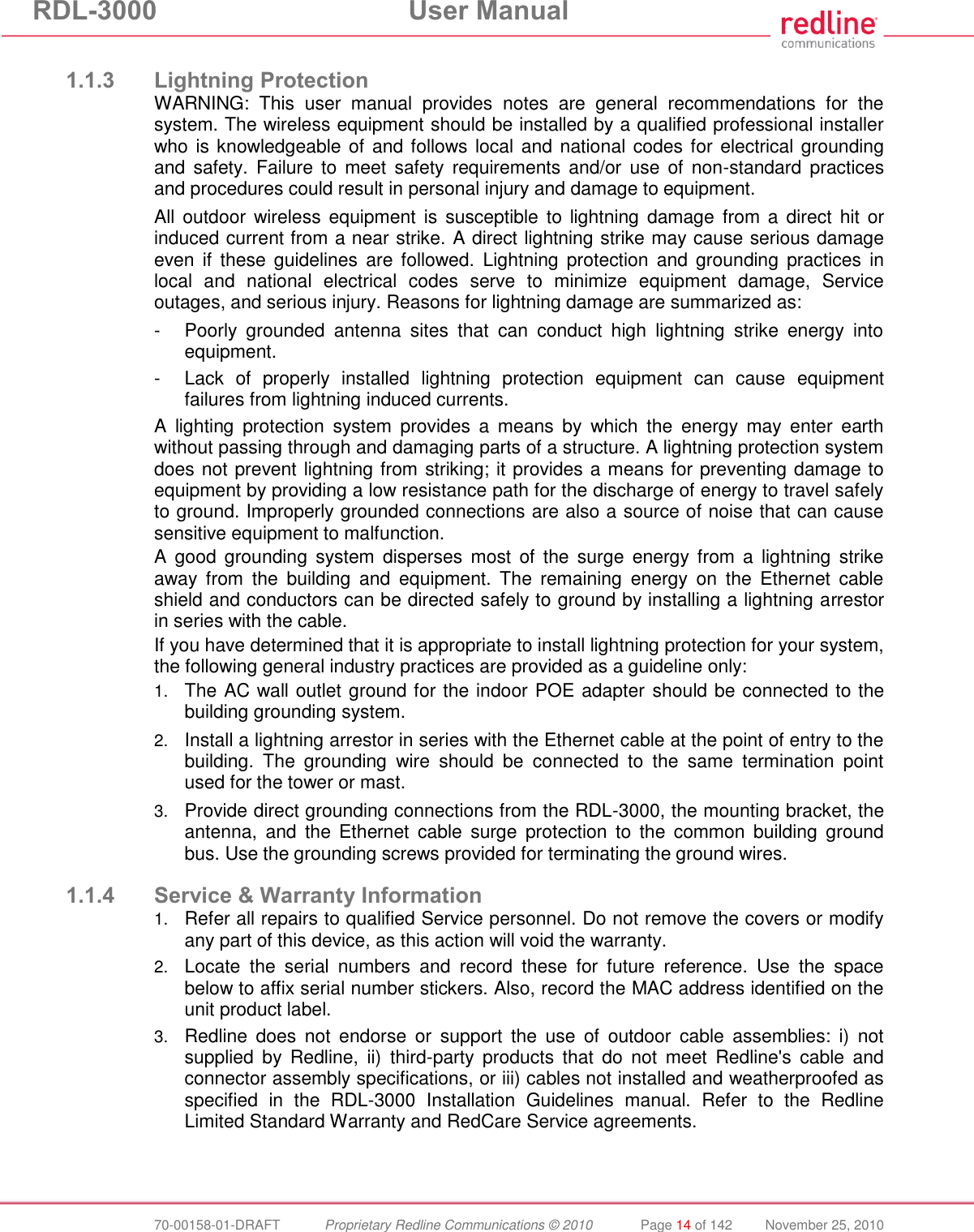 RDL-3000 User Manual 70-00158-01-DRAFT Proprietary Redline Communications © 2010 Page 14 of 142 November 25, 2010 1.1.3 Lightning Protection WARNING: This user manual provides notes are general recommendations for the system. The wireless equipment should be installed by a qualified professional installer who is knowledgeable of and follows local and national codes for electrical grounding and safety. Failure to meet safety requirements and/or use of non-standard practices and procedures could result in personal injury and damage to equipment. All outdoor wireless equipment is susceptible to lightning damage from a direct hit or induced current from a near strike. A direct lightning strike may cause serious damage even if these guidelines are followed. Lightning protection and grounding practices in local and national electrical codes serve to minimize equipment damage, Service outages, and serious injury. Reasons for lightning damage are summarized as: - Poorly grounded antenna sites that can conduct high lightning strike energy into equipment. - Lack of properly installed lightning protection equipment can cause equipment failures from lightning induced currents. A lighting protection system provides a means by which the energy may enter earth without passing through and damaging parts of a structure. A lightning protection system does not prevent lightning from striking; it provides a means for preventing damage to equipment by providing a low resistance path for the discharge of energy to travel safely to ground. Improperly grounded connections are also a source of noise that can cause sensitive equipment to malfunction. A good grounding system disperses most of the surge energy from a lightning strike away from the building and equipment. The remaining energy on the Ethernet cable shield and conductors can be directed safely to ground by installing a lightning arrestor in series with the cable. If you have determined that it is appropriate to install lightning protection for your system, the following general industry practices are provided as a guideline only: 1. The AC wall outlet ground for the indoor POE adapter should be connected to the building grounding system. 2. Install a lightning arrestor in series with the Ethernet cable at the point of entry to the building. The grounding wire should be connected to the same termination point used for the tower or mast. 3. Provide direct grounding connections from the RDL-3000, the mounting bracket, the antenna, and the Ethernet cable surge protection to the common building ground bus. Use the grounding screws provided for terminating the ground wires. 1.1.4 Service & Warranty Information 1. Refer all repairs to qualified Service personnel. Do not remove the covers or modify any part of this device, as this action will void the warranty. 2. Locate the serial numbers and record these for future reference. Use the space below to affix serial number stickers. Also, record the MAC address identified on the unit product label. 3. Redline does not endorse or support the use of outdoor cable assemblies: i) not supplied by Redline, ii) third-party products that do not meet Redline's cable and connector assembly specifications, or iii) cables not installed and weatherproofed as specified in the RDL-3000 Installation Guidelines manual. Refer to the Redline Limited Standard Warranty and RedCare Service agreements.
