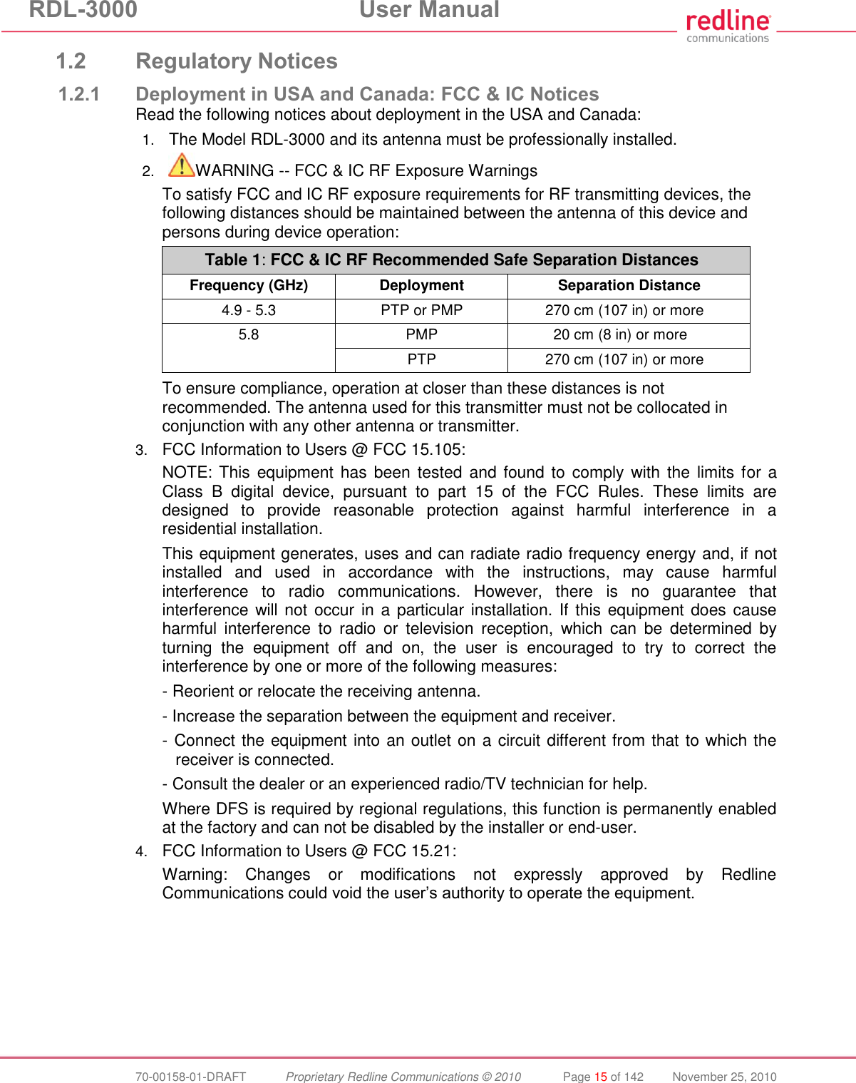 RDL-3000 User Manual 70-00158-01-DRAFT Proprietary Redline Communications © 2010 Page 15 of 142 November 25, 2010 1.2 Regulatory Notices 1.2.1 Deployment in USA and Canada: FCC & IC Notices Read the following notices about deployment in the USA and Canada: 1. The Model RDL-3000 and its antenna must be professionally installed. 2. WARNING -- FCC & IC RF Exposure Warnings To satisfy FCC and IC RF exposure requirements for RF transmitting devices, the following distances should be maintained between the antenna of this device and persons during device operation: Table 1: FCC & IC RF Recommended Safe Separation Distances Frequency (GHz) Deployment Separation Distance 4.9 - 5.3 PTP or PMP 270 cm (107 in) or more 5.8 PMP 20 cm (8 in) or more PTP 270 cm (107 in) or more To ensure compliance, operation at closer than these distances is not recommended. The antenna used for this transmitter must not be collocated in conjunction with any other antenna or transmitter. 3. FCC Information to Users @ FCC 15.105: NOTE: This equipment has been tested and found to comply with the limits for a Class B digital device, pursuant to part 15 of the FCC Rules. These limits are designed to provide reasonable protection against harmful interference in a residential installation. This equipment generates, uses and can radiate radio frequency energy and, if not installed and used in accordance with the instructions, may cause harmful interference to radio communications. However, there is no guarantee that interference will not occur in a particular installation. If this equipment does cause harmful interference to radio or television reception, which can be determined by turning the equipment off and on, the user is encouraged to try to correct the interference by one or more of the following measures: - Reorient or relocate the receiving antenna. - Increase the separation between the equipment and receiver. - Connect the equipment into an outlet on a circuit different from that to which the receiver is connected. - Consult the dealer or an experienced radio/TV technician for help. Where DFS is required by regional regulations, this function is permanently enabled at the factory and can not be disabled by the installer or end-user. 4. FCC Information to Users @ FCC 15.21: Warning: Changes or modifications not expressly approved by Redline Communications could void the user’s authority to operate the equipment.