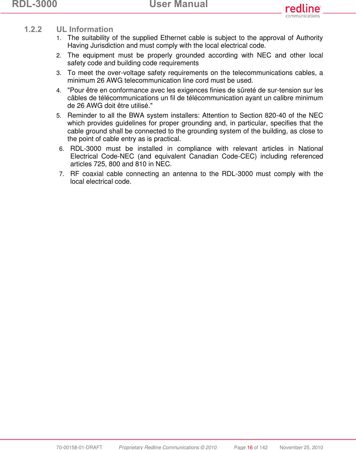 RDL-3000 User Manual 70-00158-01-DRAFT Proprietary Redline Communications © 2010 Page 16 of 142 November 25, 2010 1.2.2 UL Information 1. The suitability of the supplied Ethernet cable is subject to the approval of Authority Having Jurisdiction and must comply with the local electrical code. 2. The equipment must be properly grounded according with NEC and other local safety code and building code requirements 3. To meet the over-voltage safety requirements on the telecommunications cables, a minimum 26 AWG telecommunication line cord must be used. 4. "Pour être en conformance avec les exigences finies de sûreté de sur-tension sur les câbles de télécommunications un fil de télécommunication ayant un calibre minimum de 26 AWG doit être utilisé." 5. Reminder to all the BWA system installers: Attention to Section 820-40 of the NEC which provides guidelines for proper grounding and, in particular, specifies that the cable ground shall be connected to the grounding system of the building, as close to the point of cable entry as is practical. 6. RDL-3000 must be installed in compliance with relevant articles in National Electrical Code-NEC (and equivalent Canadian Code-CEC) including referenced articles 725, 800 and 810 in NEC. 7. RF coaxial cable connecting an antenna to the RDL-3000 must comply with the local electrical code.