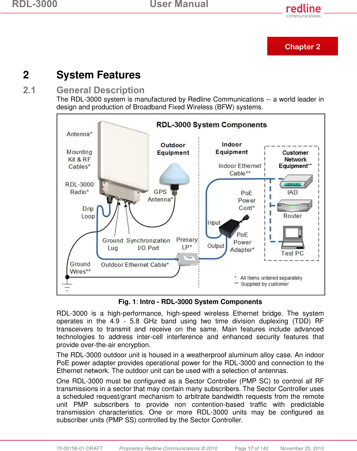 RDL-3000 User Manual 70-00158-01-DRAFT Proprietary Redline Communications © 2010 Page 17 of 142 November 25, 2010 2 System Features 2.1 General Description The RDL-3000 system is manufactured by Redline Communications -- a world leader in design and production of Broadband Fixed Wireless (BFW) systems. Fig. 1: Intro - RDL-3000 System Components RDL-3000 is a high-performance, high-speed wireless Ethernet bridge. The system operates in the 4.9 - 5.8 GHz band using two time division duplexing (TDD) RF transceivers to transmit and receive on the same. Main features include advanced technologies to address inter-cell interference and enhanced security features that provide over-the-air encryption. The RDL-3000 outdoor unit is housed in a weatherproof aluminum alloy case. An indoor PoE power adapter provides operational power for the RDL-3000 and connection to the Ethernet network. The outdoor unit can be used with a selection of antennas. One RDL-3000 must be configured as a Sector Controller (PMP SC) to control all RF transmissions in a sector that may contain many subscribers. The Sector Controller uses a scheduled request/grant mechanism to arbitrate bandwidth requests from the remote unit PMP subscribers to provide non contention-based traffic with predictable transmission characteristics. One or more RDL-3000 units may be configured as subscriber units (PMP SS) controlled by the Sector Controller. Chapter 2