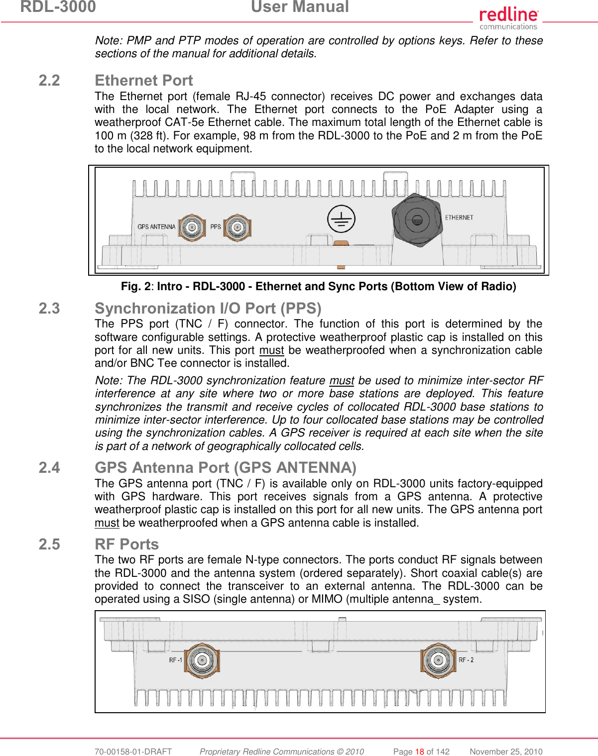 RDL-3000 User Manual 70-00158-01-DRAFT Proprietary Redline Communications © 2010 Page 18 of 142 November 25, 2010 Note: PMP and PTP modes of operation are controlled by options keys. Refer to these sections of the manual for additional details. 2.2 Ethernet Port The Ethernet port (female RJ-45 connector) receives DC power and exchanges data with the local network. The Ethernet port connects to the PoE Adapter using a weatherproof CAT-5e Ethernet cable. The maximum total length of the Ethernet cable is 100 m (328 ft). For example, 98 m from the RDL-3000 to the PoE and 2 m from the PoE to the local network equipment. Fig. 2: Intro - RDL-3000 - Ethernet and Sync Ports (Bottom View of Radio) 2.3 Synchronization I/O Port (PPS) The PPS port (TNC / F) connector. The function of this port is determined by the software configurable settings. A protective weatherproof plastic cap is installed on this port for all new units. This port must be weatherproofed when a synchronization cable and/or BNC Tee connector is installed. Note: The RDL-3000 synchronization feature must be used to minimize inter-sector RF interference at any site where two or more base stations are deployed. This feature synchronizes the transmit and receive cycles of collocated RDL-3000 base stations to minimize inter-sector interference. Up to four collocated base stations may be controlled using the synchronization cables. A GPS receiver is required at each site when the site is part of a network of geographically collocated cells. 2.4 GPS Antenna Port (GPS ANTENNA) The GPS antenna port (TNC / F) is available only on RDL-3000 units factory-equipped with GPS hardware. This port receives signals from a GPS antenna. A protective weatherproof plastic cap is installed on this port for all new units. The GPS antenna port must be weatherproofed when a GPS antenna cable is installed. 2.5 RF Ports The two RF ports are female N-type connectors. The ports conduct RF signals between the RDL-3000 and the antenna system (ordered separately). Short coaxial cable(s) are provided to connect the transceiver to an external antenna. The RDL-3000 can be operated using a SISO (single antenna) or MIMO (multiple antenna_ system.