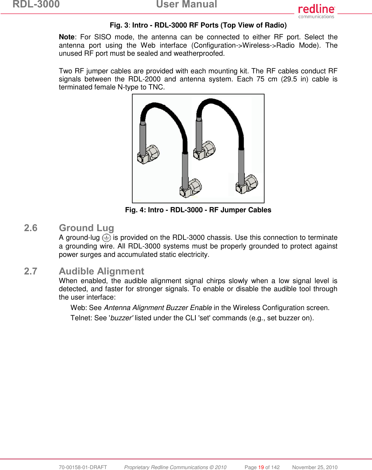 RDL-3000 User Manual 70-00158-01-DRAFT Proprietary Redline Communications © 2010 Page 19 of 142 November 25, 2010 Fig. 3: Intro - RDL-3000 RF Ports (Top View of Radio) Note: For SISO mode, the antenna can be connected to either RF port. Select the antenna port using the Web interface (Configuration->Wireless->Radio Mode). The unused RF port must be sealed and weatherproofed. Two RF jumper cables are provided with each mounting kit. The RF cables conduct RF signals between the RDL-2000 and antenna system. Each 75 cm (29.5 in) cable is terminated female N-type to TNC. Fig. 4: Intro - RDL-3000 - RF Jumper Cables 2.6 Ground Lug A ground-lug is provided on the RDL-3000 chassis. Use this connection to terminate a grounding wire. All RDL-3000 systems must be properly grounded to protect against power surges and accumulated static electricity. 2.7 Audible Alignment When enabled, the audible alignment signal chirps slowly when a low signal level is detected, and faster for stronger signals. To enable or disable the audible tool through the user interface: Web: See Antenna Alignment Buzzer Enable in the Wireless Configuration screen. Telnet: See 'buzzer' listed under the CLI 'set' commands (e.g., set buzzer on).