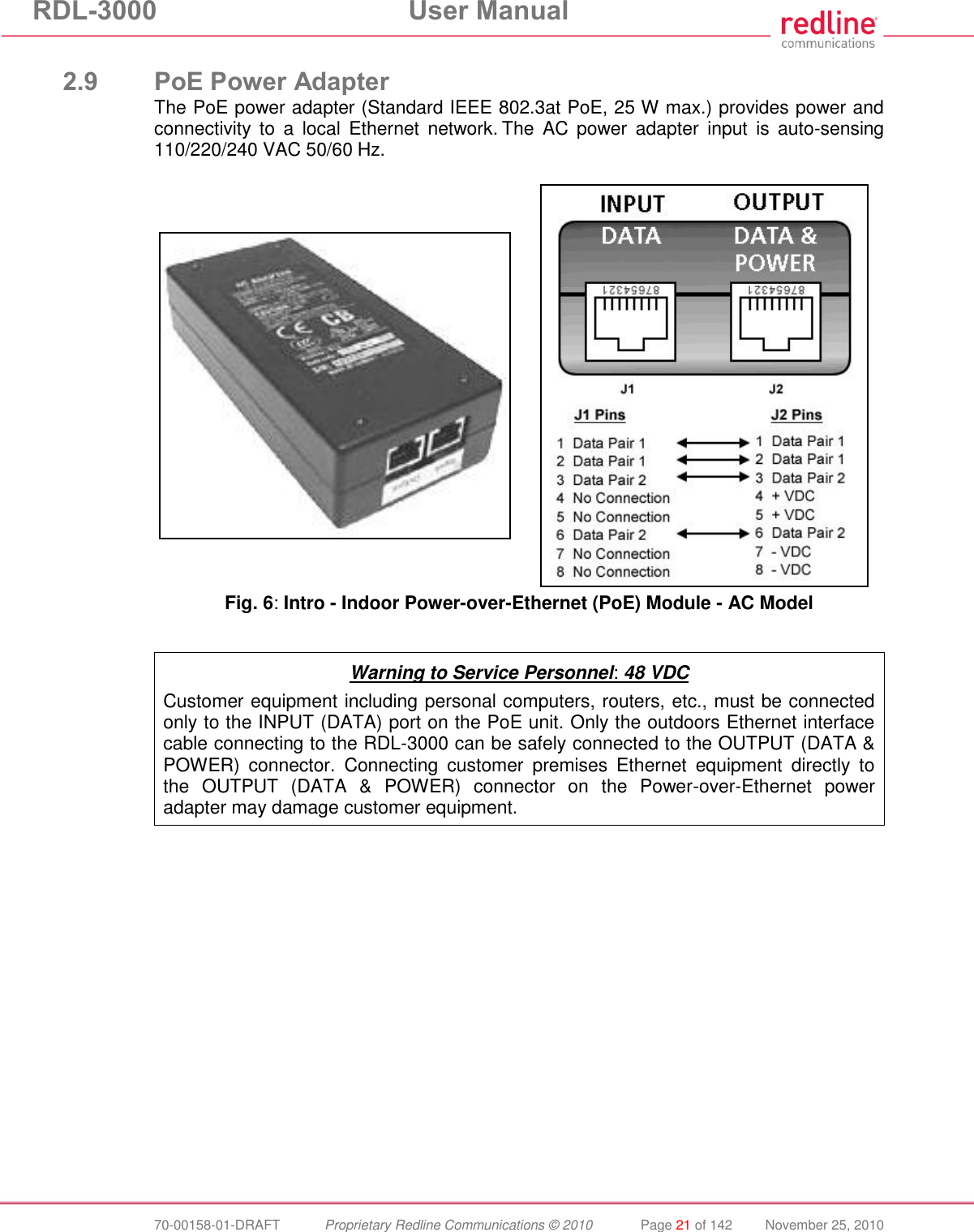 RDL-3000 User Manual 70-00158-01-DRAFT Proprietary Redline Communications © 2010 Page 21 of 142 November 25, 2010 2.9 PoE Power Adapter The PoE power adapter (Standard IEEE 802.3at PoE, 25 W max.) provides power and connectivity to a local Ethernet network. The AC power adapter input is auto-sensing 110/220/240 VAC 50/60 Hz. Fig. 6: Intro - Indoor Power-over-Ethernet (PoE) Module - AC Model Warning to Service Personnel: 48 VDC Customer equipment including personal computers, routers, etc., must be connected only to the INPUT (DATA) port on the PoE unit. Only the outdoors Ethernet interface cable connecting to the RDL-3000 can be safely connected to the OUTPUT (DATA & POWER) connector. Connecting customer premises Ethernet equipment directly to the OUTPUT (DATA & POWER) connector on the Power-over-Ethernet power adapter may damage customer equipment.