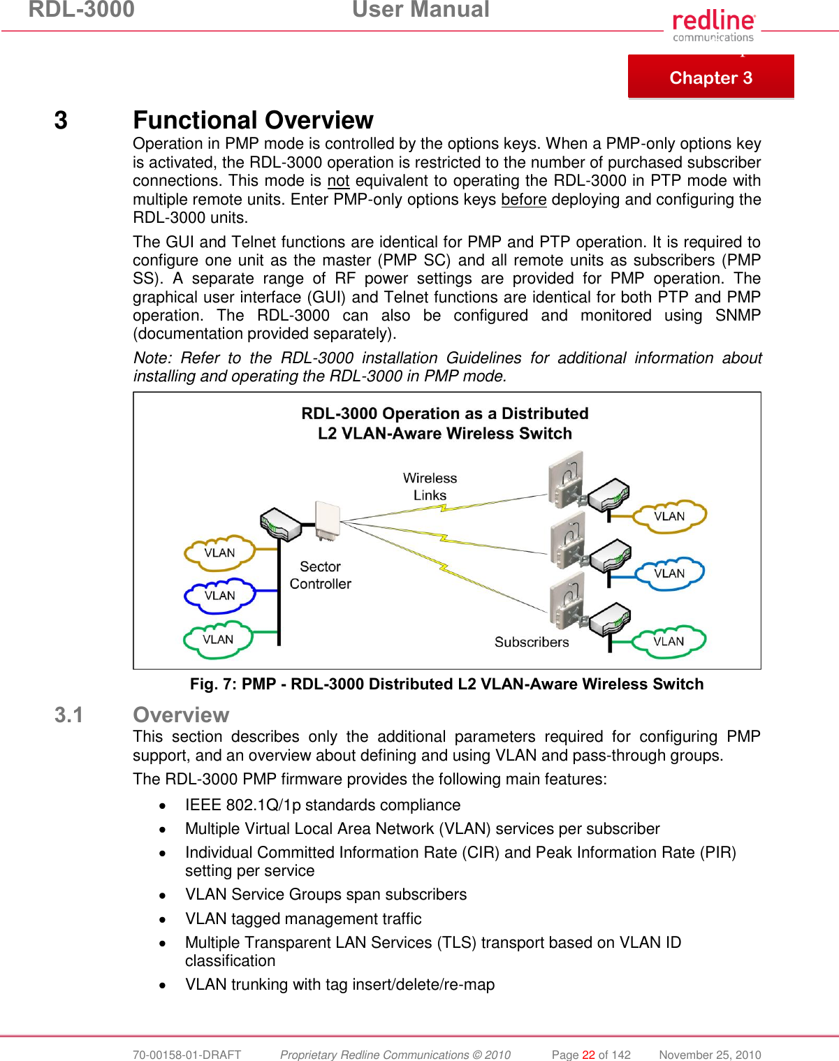 RDL-3000 User Manual 70-00158-01-DRAFT Proprietary Redline Communications © 2010 Page 22 of 142 November 25, 2010 3 Functional Overview Operation in PMP mode is controlled by the options keys. When a PMP-only options key is activated, the RDL-3000 operation is restricted to the number of purchased subscriber connections. This mode is not equivalent to operating the RDL-3000 in PTP mode with multiple remote units. Enter PMP-only options keys before deploying and configuring the RDL-3000 units. The GUI and Telnet functions are identical for PMP and PTP operation. It is required to configure one unit as the master (PMP SC) and all remote units as subscribers (PMP SS). A separate range of RF power settings are provided for PMP operation. The graphical user interface (GUI) and Telnet functions are identical for both PTP and PMP operation. The RDL-3000 can also be configured and monitored using SNMP (documentation provided separately). Note: Refer to the RDL-3000 installation Guidelines for additional information about installing and operating the RDL-3000 in PMP mode. Fig. 7: PMP - RDL-3000 Distributed L2 VLAN-Aware Wireless Switch 3.1 Overview This section describes only the additional parameters required for configuring PMP support, and an overview about defining and using VLAN and pass-through groups. The RDL-3000 PMP firmware provides the following main features: IEEE 802.1Q/1p standards compliance Multiple Virtual Local Area Network (VLAN) services per subscriber Individual Committed Information Rate (CIR) and Peak Information Rate (PIR) setting per service VLAN Service Groups span subscribers VLAN tagged management traffic Multiple Transparent LAN Services (TLS) transport based on VLAN ID classification VLAN trunking with tag insert/delete/re-map Chapter 3 Chapter 3