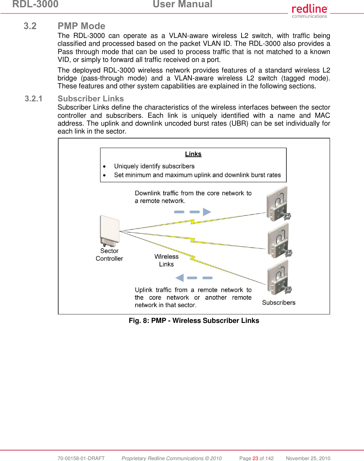 RDL-3000 User Manual 70-00158-01-DRAFT Proprietary Redline Communications © 2010 Page 23 of 142 November 25, 2010 3.2 PMP Mode The RDL-3000 can operate as a VLAN-aware wireless L2 switch, with traffic being classified and processed based on the packet VLAN ID. The RDL-3000 also provides a Pass through mode that can be used to process traffic that is not matched to a known VID, or simply to forward all traffic received on a port. The deployed RDL-3000 wireless network provides features of a standard wireless L2 bridge (pass-through mode) and a VLAN-aware wireless L2 switch (tagged mode). These features and other system capabilities are explained in the following sections. 3.2.1 Subscriber Links Subscriber Links define the characteristics of the wireless interfaces between the sector controller and subscribers. Each link is uniquely identified with a name and MAC address. The uplink and downlink uncoded burst rates (UBR) can be set individually for each link in the sector. Fig. 8: PMP - Wireless Subscriber Links