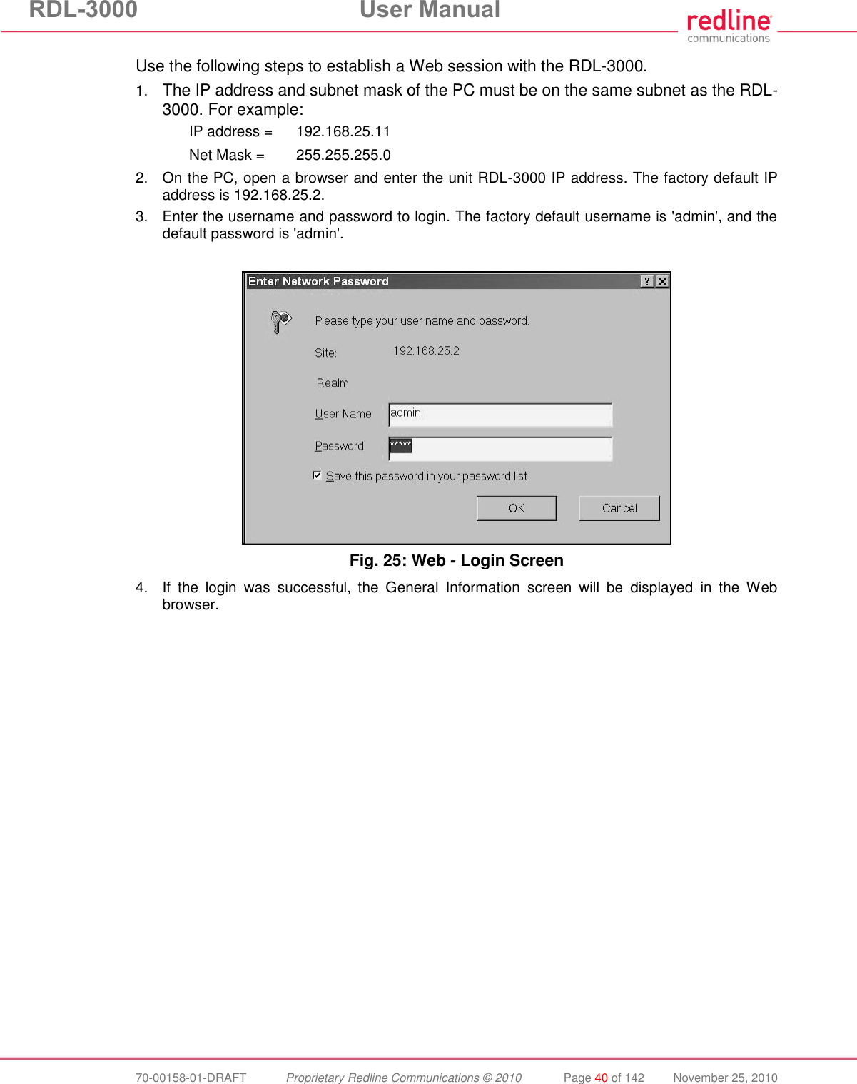 RDL-3000 User Manual 70-00158-01-DRAFT Proprietary Redline Communications © 2010 Page 40 of 142 November 25, 2010 Use the following steps to establish a Web session with the RDL-3000. 1. The IP address and subnet mask of the PC must be on the same subnet as the RDL-3000. For example: IP address = 192.168.25.11 Net Mask = 255.255.255.0 2. On the PC, open a browser and enter the unit RDL-3000 IP address. The factory default IP address is 192.168.25.2. 3. Enter the username and password to login. The factory default username is 'admin', and the default password is 'admin'. Fig. 25: Web - Login Screen 4. If the login was successful, the General Information screen will be displayed in the Web browser.