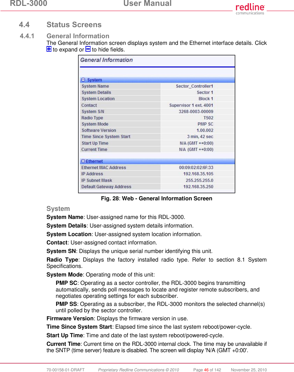 RDL-3000 User Manual 70-00158-01-DRAFT Proprietary Redline Communications © 2010 Page 46 of 142 November 25, 2010 4.4 Status Screens 4.4.1 General Information The General Information screen displays system and the Ethernet interface details. Click to expand or to hide fields. Fig. 28: Web - General Information Screen System System Name: User-assigned name for this RDL-3000. System Details: User-assigned system details information. System Location: User-assigned system location information. Contact: User-assigned contact information. System SN: Displays the unique serial number identifying this unit. Radio Type: Displays the factory installed radio type. Refer to section 8.1 System Specifications. System Mode: Operating mode of this unit: PMP SC: Operating as a sector controller, the RDL-3000 begins transmitting automatically, sends poll messages to locate and register remote subscribers, and negotiates operating settings for each subscriber. PMP SS: Operating as a subscriber, the RDL-3000 monitors the selected channel(s) until polled by the sector controller. Firmware Version: Displays the firmware version in use. Time Since System Start: Elapsed time since the last system reboot/power-cycle. Start Up Time: Time and date of the last system reboot/powered-cycle. Current Time: Current time on the RDL-3000 internal clock. The time may be unavailable if the SNTP (time server) feature is disabled. The screen will display 'N/A (GMT +0:00'.