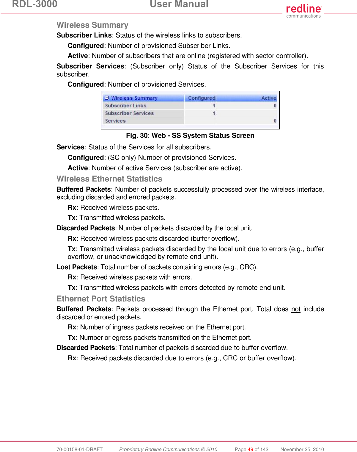 RDL-3000 User Manual 70-00158-01-DRAFT Proprietary Redline Communications © 2010 Page 49 of 142 November 25, 2010 Wireless Summary Subscriber Links: Status of the wireless links to subscribers. Configured: Number of provisioned Subscriber Links. Active: Number of subscribers that are online (registered with sector controller). Subscriber Services: (Subscriber only) Status of the Subscriber Services for this subscriber. Configured: Number of provisioned Services. Fig. 30: Web - SS System Status Screen Services: Status of the Services for all subscribers. Configured: (SC only) Number of provisioned Services. Active: Number of active Services (subscriber are active). Wireless Ethernet Statistics Buffered Packets: Number of packets successfully processed over the wireless interface, excluding discarded and errored packets. Rx: Received wireless packets. Tx: Transmitted wireless packets. Discarded Packets: Number of packets discarded by the local unit. Rx: Received wireless packets discarded (buffer overflow). Tx: Transmitted wireless packets discarded by the local unit due to errors (e.g., buffer overflow, or unacknowledged by remote end unit). Lost Packets: Total number of packets containing errors (e.g., CRC). Rx: Received wireless packets with errors. Tx: Transmitted wireless packets with errors detected by remote end unit. Ethernet Port Statistics Buffered Packets: Packets processed through the Ethernet port. Total does not include discarded or errored packets. Rx: Number of ingress packets received on the Ethernet port. Tx: Number or egress packets transmitted on the Ethernet port. Discarded Packets: Total number of packets discarded due to buffer overflow. Rx: Received packets discarded due to errors (e.g., CRC or buffer overflow).