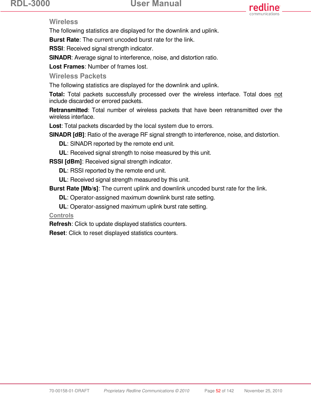 RDL-3000  User Manual  70-00158-01-DRAFT  Proprietary Redline Communications © 2010  Page 52 of 142  November 25, 2010 Wireless The following statistics are displayed for the downlink and uplink. Burst Rate: The current uncoded burst rate for the link. RSSI: Received signal strength indicator. SINADR: Average signal to interference, noise, and distortion ratio. Lost Frames: Number of frames lost. Wireless Packets The following statistics are displayed for the downlink and uplink. Total: Total  packets  successfully  processed  over  the  wireless  interface.  Total  does  not include discarded or errored packets. Retransmitted:  Total  number  of  wireless  packets  that  have  been  retransmitted  over  the wireless interface. Lost: Total packets discarded by the local system due to errors. SINADR [dB]: Ratio of the average RF signal strength to interference, noise, and distortion. DL: SINADR reported by the remote end unit. UL: Received signal strength to noise measured by this unit. RSSI [dBm]: Received signal strength indicator. DL: RSSI reported by the remote end unit. UL: Received signal strength measured by this unit. Burst Rate [Mb/s]: The current uplink and downlink uncoded burst rate for the link. DL: Operator-assigned maximum downlink burst rate setting. UL: Operator-assigned maximum uplink burst rate setting. Controls Refresh: Click to update displayed statistics counters. Reset: Click to reset displayed statistics counters. 