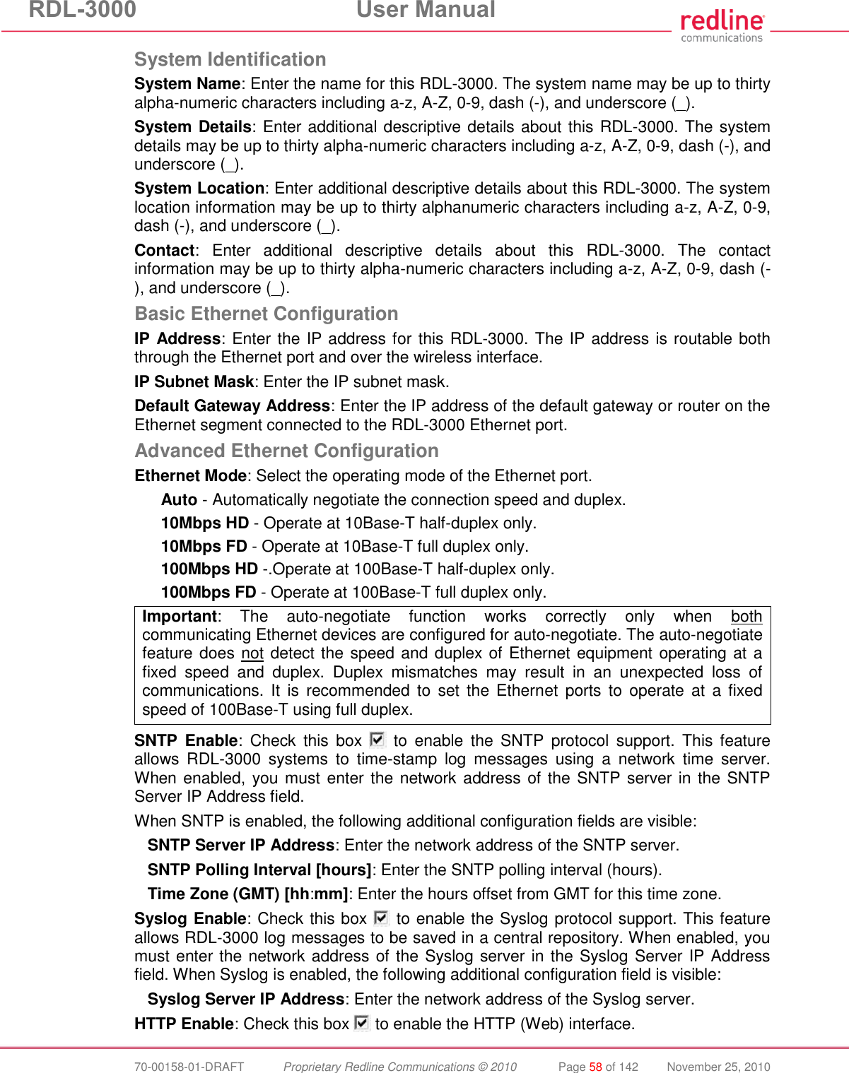 RDL-3000  User Manual  70-00158-01-DRAFT  Proprietary Redline Communications © 2010  Page 58 of 142  November 25, 2010 System Identification System Name: Enter the name for this RDL-3000. The system name may be up to thirty alpha-numeric characters including a-z, A-Z, 0-9, dash (-), and underscore (_). System Details: Enter additional descriptive details about this RDL-3000. The system details may be up to thirty alpha-numeric characters including a-z, A-Z, 0-9, dash (-), and underscore (_). System Location: Enter additional descriptive details about this RDL-3000. The system location information may be up to thirty alphanumeric characters including a-z, A-Z, 0-9, dash (-), and underscore (_). Contact:  Enter  additional  descriptive  details  about  this  RDL-3000.  The  contact information may be up to thirty alpha-numeric characters including a-z, A-Z, 0-9, dash (-), and underscore (_). Basic Ethernet Configuration IP Address: Enter the IP address for this RDL-3000. The IP address is routable both through the Ethernet port and over the wireless interface. IP Subnet Mask: Enter the IP subnet mask. Default Gateway Address: Enter the IP address of the default gateway or router on the Ethernet segment connected to the RDL-3000 Ethernet port. Advanced Ethernet Configuration Ethernet Mode: Select the operating mode of the Ethernet port. Auto - Automatically negotiate the connection speed and duplex. 10Mbps HD - Operate at 10Base-T half-duplex only. 10Mbps FD - Operate at 10Base-T full duplex only. 100Mbps HD -.Operate at 100Base-T half-duplex only. 100Mbps FD - Operate at 100Base-T full duplex only. Important:  The  auto-negotiate  function  works  correctly  only  when  both communicating Ethernet devices are configured for auto-negotiate. The auto-negotiate feature does not detect the speed and duplex of Ethernet equipment operating at a fixed  speed  and  duplex.  Duplex  mismatches  may  result  in  an  unexpected  loss  of communications. It  is  recommended  to  set  the  Ethernet  ports  to  operate  at  a  fixed speed of 100Base-T using full duplex.  SNTP  Enable:  Check  this  box    to  enable  the  SNTP  protocol  support.  This  feature allows  RDL-3000  systems  to  time-stamp  log  messages  using  a  network  time  server. When enabled, you must  enter the network address of the SNTP server in the SNTP Server IP Address field. When SNTP is enabled, the following additional configuration fields are visible: SNTP Server IP Address: Enter the network address of the SNTP server. SNTP Polling Interval [hours]: Enter the SNTP polling interval (hours). Time Zone (GMT) [hh:mm]: Enter the hours offset from GMT for this time zone. Syslog Enable: Check this box   to enable the Syslog protocol support. This feature allows RDL-3000 log messages to be saved in a central repository. When enabled, you must enter the network address of the Syslog server in the Syslog Server IP Address field. When Syslog is enabled, the following additional configuration field is visible: Syslog Server IP Address: Enter the network address of the Syslog server. HTTP Enable: Check this box   to enable the HTTP (Web) interface. 