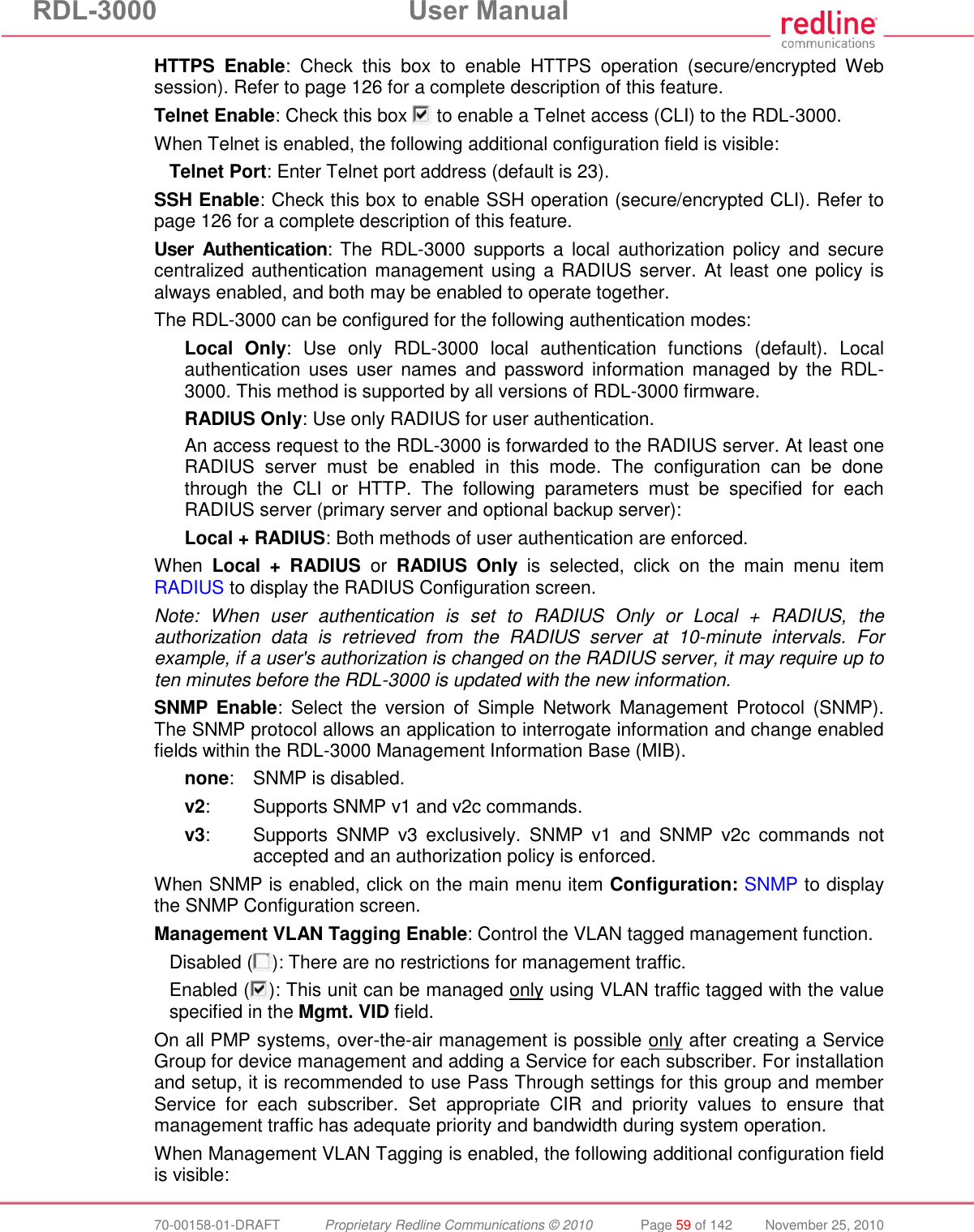 RDL-3000 User Manual 70-00158-01-DRAFT Proprietary Redline Communications © 2010 Page 59 of 142 November 25, 2010 HTTPS Enable: Check this box to enable HTTPS operation (secure/encrypted Web session). Refer to page 126 for a complete description of this feature. Telnet Enable: Check this box to enable a Telnet access (CLI) to the RDL-3000. When Telnet is enabled, the following additional configuration field is visible: Telnet Port: Enter Telnet port address (default is 23). SSH Enable: Check this box to enable SSH operation (secure/encrypted CLI). Refer to page 126 for a complete description of this feature. User Authentication: The RDL-3000 supports a local authorization policy and secure centralized authentication management using a RADIUS server. At least one policy is always enabled, and both may be enabled to operate together. The RDL-3000 can be configured for the following authentication modes: Local Only: Use only RDL-3000 local authentication functions (default). Local authentication uses user names and password information managed by the RDL-3000. This method is supported by all versions of RDL-3000 firmware. RADIUS Only: Use only RADIUS for user authentication. An access request to the RDL-3000 is forwarded to the RADIUS server. At least one RADIUS server must be enabled in this mode. The configuration can be done through the CLI or HTTP. The following parameters must be specified for each RADIUS server (primary server and optional backup server): Local + RADIUS: Both methods of user authentication are enforced. When Local + RADIUS or RADIUS Only is selected, click on the main menu item RADIUS to display the RADIUS Configuration screen. Note: When user authentication is set to RADIUS Only or Local + RADIUS, the authorization data is retrieved from the RADIUS server at 10-minute intervals. For example, if a user's authorization is changed on the RADIUS server, it may require up to ten minutes before the RDL-3000 is updated with the new information. SNMP Enable: Select the version of Simple Network Management Protocol (SNMP). The SNMP protocol allows an application to interrogate information and change enabled fields within the RDL-3000 Management Information Base (MIB). none: SNMP is disabled. v2: Supports SNMP v1 and v2c commands. v3: Supports SNMP v3 exclusively. SNMP v1 and SNMP v2c commands not accepted and an authorization policy is enforced. When SNMP is enabled, click on the main menu item Configuration: SNMP to display the SNMP Configuration screen. Management VLAN Tagging Enable: Control the VLAN tagged management function. Disabled ( ): There are no restrictions for management traffic. Enabled ( ): This unit can be managed only using VLAN traffic tagged with the value specified in the Mgmt. VID field. On all PMP systems, over-the-air management is possible only after creating a Service Group for device management and adding a Service for each subscriber. For installation and setup, it is recommended to use Pass Through settings for this group and member Service for each subscriber. Set appropriate CIR and priority values to ensure that management traffic has adequate priority and bandwidth during system operation. When Management VLAN Tagging is enabled, the following additional configuration field is visible: