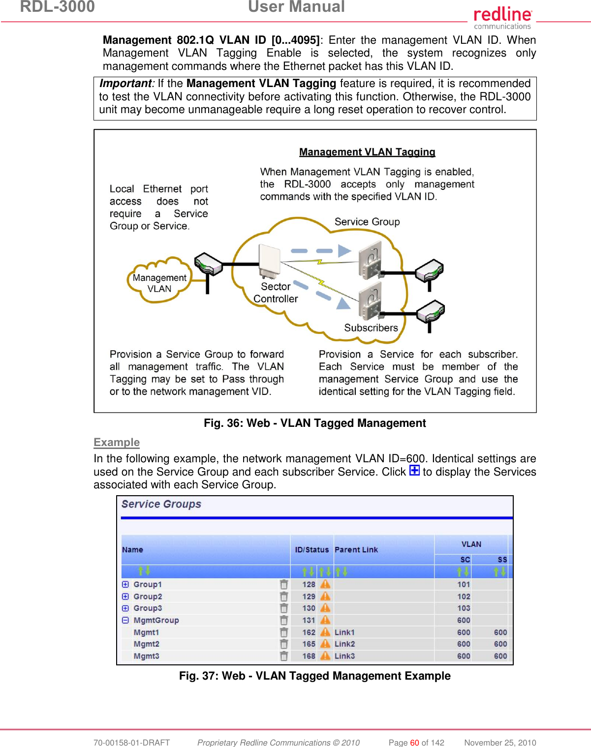RDL-3000  User Manual  70-00158-01-DRAFT  Proprietary Redline Communications © 2010  Page 60 of 142  November 25, 2010 Management  802.1Q  VLAN  ID  [0...4095]:  Enter  the  management  VLAN  ID. When Management  VLAN  Tagging  Enable  is  selected,  the  system  recognizes  only management commands where the Ethernet packet has this VLAN ID. Important: If the Management VLAN Tagging feature is required, it is recommended to test the VLAN connectivity before activating this function. Otherwise, the RDL-3000 unit may become unmanageable require a long reset operation to recover control.   Fig. 36: Web - VLAN Tagged Management  Example In the following example, the network management VLAN ID=600. Identical settings are used on the Service Group and each subscriber Service. Click   to display the Services associated with each Service Group.  Fig. 37: Web - VLAN Tagged Management Example 