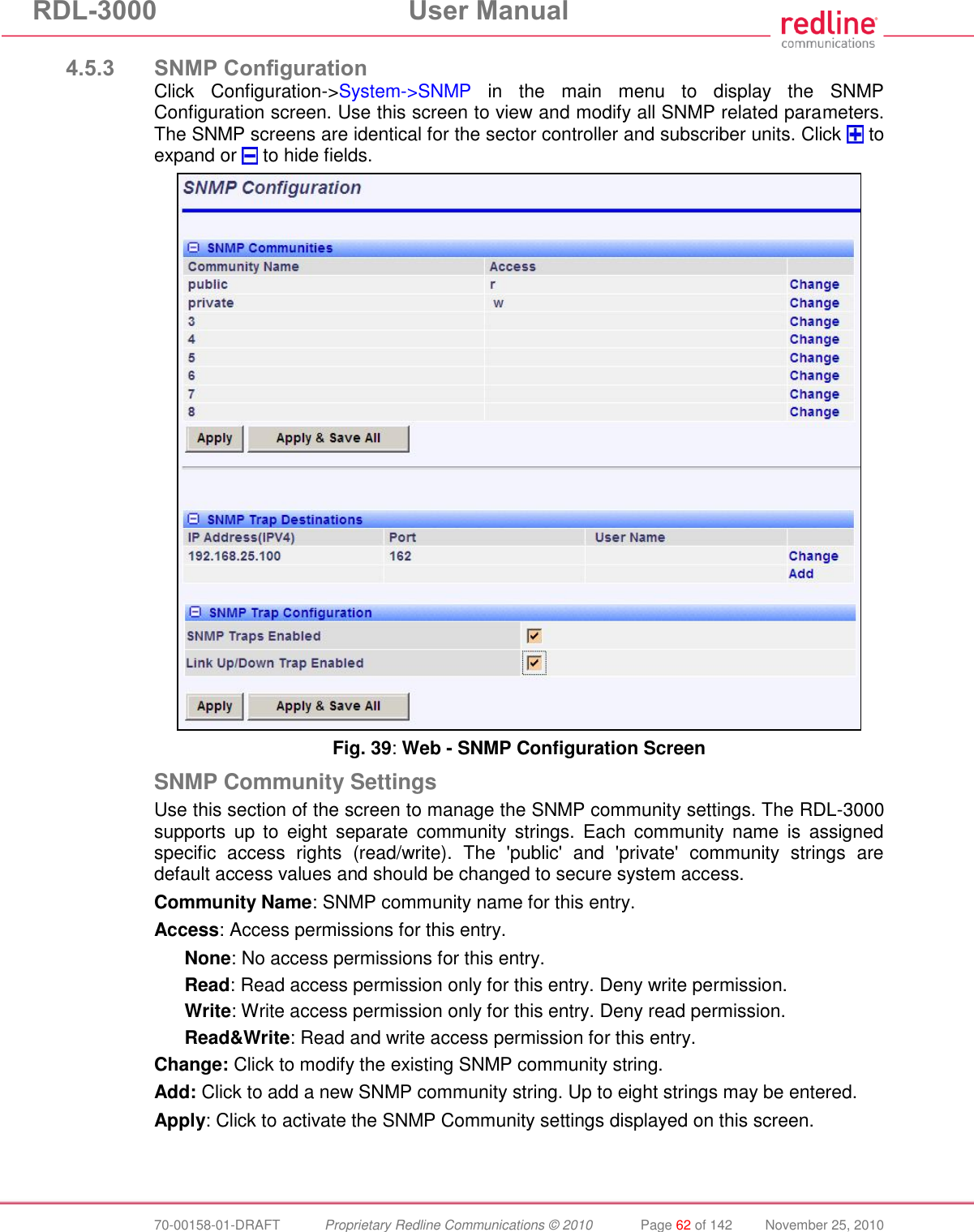 RDL-3000 User Manual 70-00158-01-DRAFT Proprietary Redline Communications © 2010 Page 62 of 142 November 25, 2010 4.5.3 SNMP Configuration Click Configuration->System->SNMP in the main menu to display the SNMP Configuration screen. Use this screen to view and modify all SNMP related parameters. The SNMP screens are identical for the sector controller and subscriber units. Click to expand or to hide fields. Fig. 39: Web - SNMP Configuration Screen SNMP Community Settings Use this section of the screen to manage the SNMP community settings. The RDL-3000 supports up to eight separate community strings. Each community name is assigned specific access rights (read/write). The 'public' and 'private' community strings are default access values and should be changed to secure system access. Community Name: SNMP community name for this entry. Access: Access permissions for this entry. None: No access permissions for this entry. Read: Read access permission only for this entry. Deny write permission. Write: Write access permission only for this entry. Deny read permission. Read&Write: Read and write access permission for this entry. Change: Click to modify the existing SNMP community string. Add: Click to add a new SNMP community string. Up to eight strings may be entered. Apply: Click to activate the SNMP Community settings displayed on this screen.