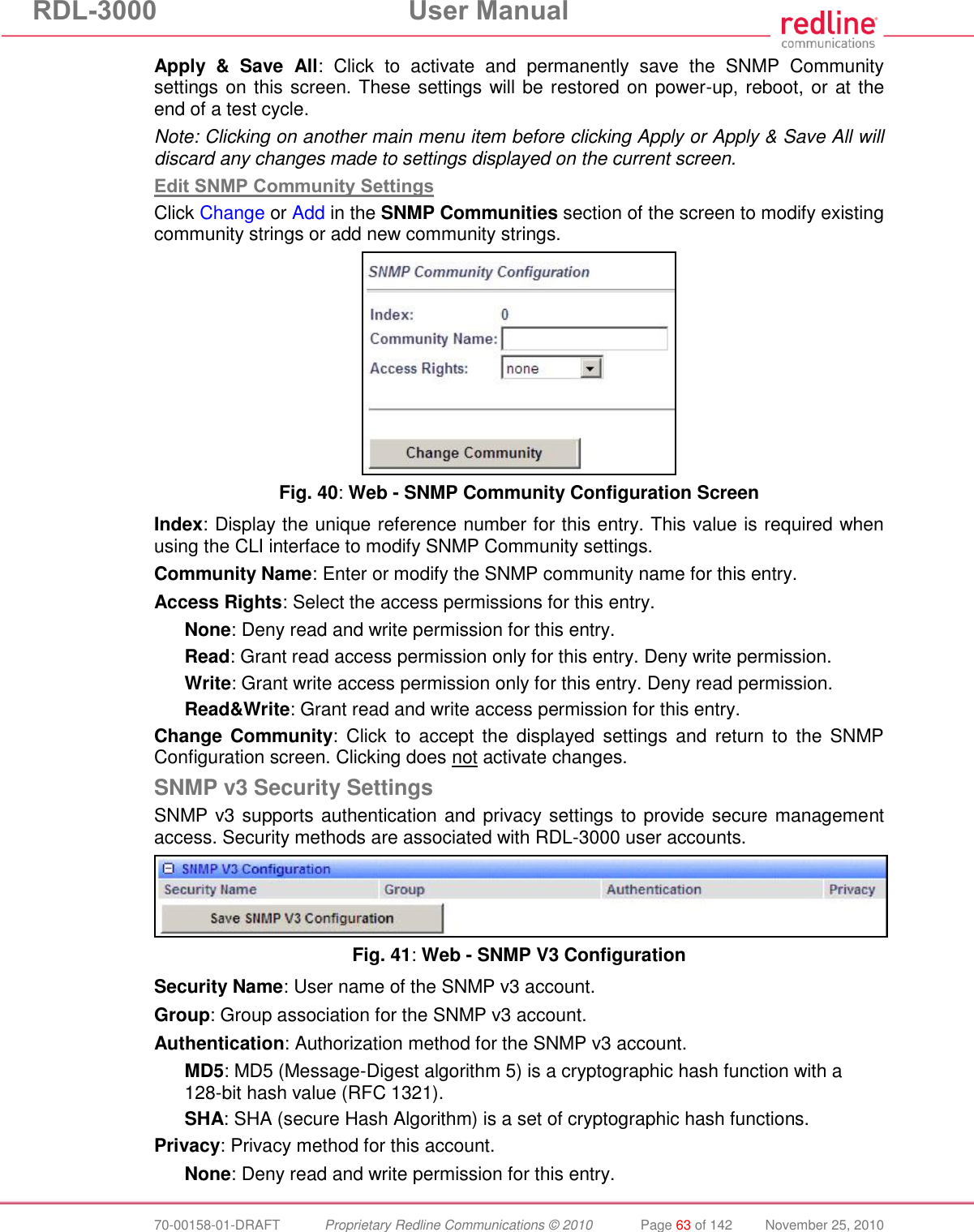 RDL-3000 User Manual 70-00158-01-DRAFT Proprietary Redline Communications © 2010 Page 63 of 142 November 25, 2010 Apply & Save All: Click to activate and permanently save the SNMP Community settings on this screen. These settings will be restored on power-up, reboot, or at the end of a test cycle. Note: Clicking on another main menu item before clicking Apply or Apply & Save All will discard any changes made to settings displayed on the current screen. Edit SNMP Community Settings Click Change or Add in the SNMP Communities section of the screen to modify existing community strings or add new community strings. Fig. 40: Web - SNMP Community Configuration Screen Index: Display the unique reference number for this entry. This value is required when using the CLI interface to modify SNMP Community settings. Community Name: Enter or modify the SNMP community name for this entry. Access Rights: Select the access permissions for this entry. None: Deny read and write permission for this entry. Read: Grant read access permission only for this entry. Deny write permission. Write: Grant write access permission only for this entry. Deny read permission. Read&Write: Grant read and write access permission for this entry. Change Community: Click to accept the displayed settings and return to the SNMP Configuration screen. Clicking does not activate changes. SNMP v3 Security Settings SNMP v3 supports authentication and privacy settings to provide secure management access. Security methods are associated with RDL-3000 user accounts. Fig. 41: Web - SNMP V3 Configuration Security Name: User name of the SNMP v3 account. Group: Group association for the SNMP v3 account. Authentication: Authorization method for the SNMP v3 account. MD5: MD5 (Message-Digest algorithm 5) is a cryptographic hash function with a 128-bit hash value (RFC 1321). SHA: SHA (secure Hash Algorithm) is a set of cryptographic hash functions. Privacy: Privacy method for this account. None: Deny read and write permission for this entry.