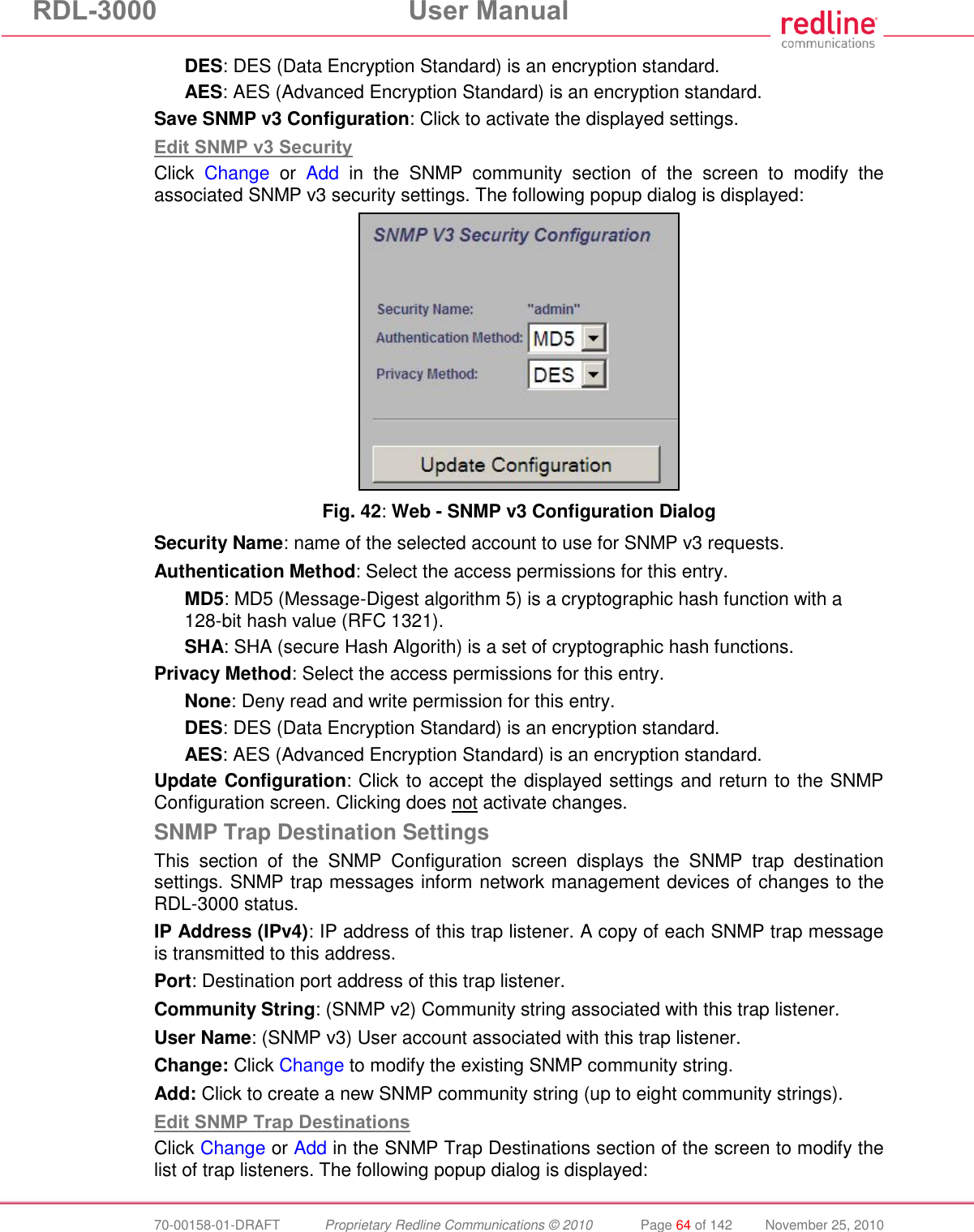 RDL-3000 User Manual 70-00158-01-DRAFT Proprietary Redline Communications © 2010 Page 64 of 142 November 25, 2010 DES: DES (Data Encryption Standard) is an encryption standard. AES: AES (Advanced Encryption Standard) is an encryption standard. Save SNMP v3 Configuration: Click to activate the displayed settings. Edit SNMP v3 Security Click Change or Add in the SNMP community section of the screen to modify the associated SNMP v3 security settings. The following popup dialog is displayed: Fig. 42: Web - SNMP v3 Configuration Dialog Security Name: name of the selected account to use for SNMP v3 requests. Authentication Method: Select the access permissions for this entry. MD5: MD5 (Message-Digest algorithm 5) is a cryptographic hash function with a 128-bit hash value (RFC 1321). SHA: SHA (secure Hash Algorith) is a set of cryptographic hash functions. Privacy Method: Select the access permissions for this entry. None: Deny read and write permission for this entry. DES: DES (Data Encryption Standard) is an encryption standard. AES: AES (Advanced Encryption Standard) is an encryption standard. Update Configuration: Click to accept the displayed settings and return to the SNMP Configuration screen. Clicking does not activate changes. SNMP Trap Destination Settings This section of the SNMP Configuration screen displays the SNMP trap destination settings. SNMP trap messages inform network management devices of changes to the RDL-3000 status. IP Address (IPv4): IP address of this trap listener. A copy of each SNMP trap message is transmitted to this address. Port: Destination port address of this trap listener. Community String: (SNMP v2) Community string associated with this trap listener. User Name: (SNMP v3) User account associated with this trap listener. Change: Click Change to modify the existing SNMP community string. Add: Click to create a new SNMP community string (up to eight community strings). Edit SNMP Trap Destinations Click Change or Add in the SNMP Trap Destinations section of the screen to modify the list of trap listeners. The following popup dialog is displayed: