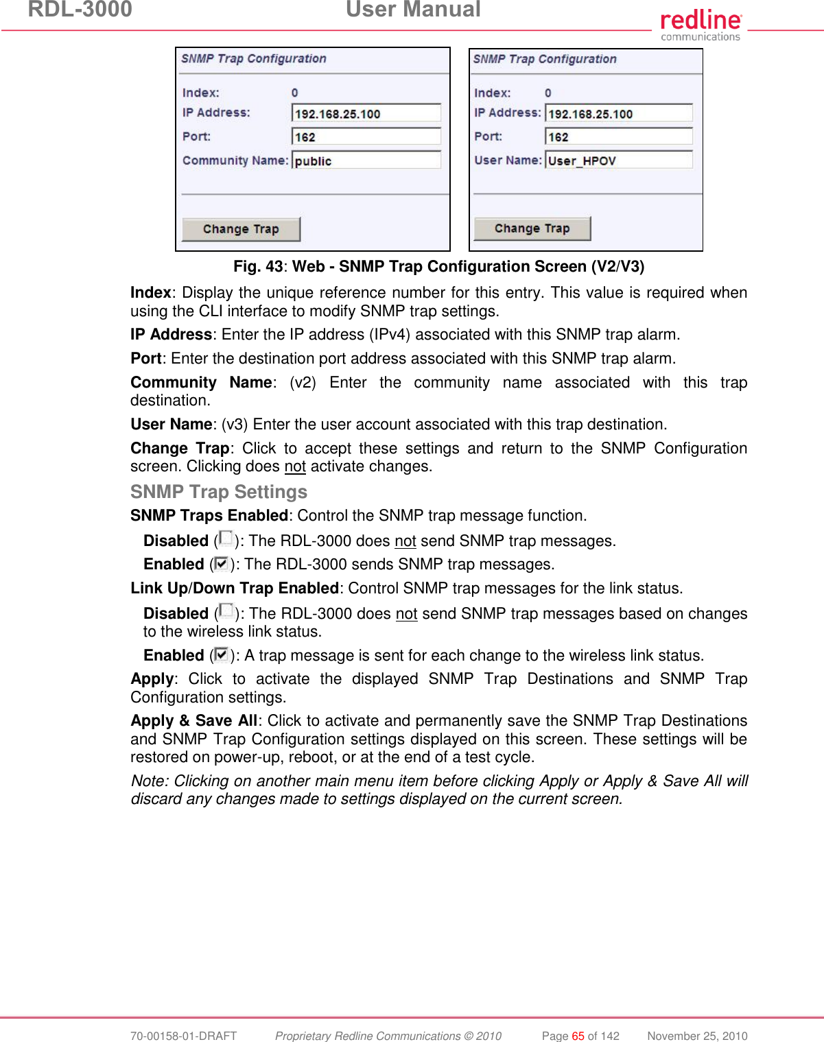 RDL-3000 User Manual 70-00158-01-DRAFT Proprietary Redline Communications © 2010 Page 65 of 142 November 25, 2010 Fig. 43: Web - SNMP Trap Configuration Screen (V2/V3) Index: Display the unique reference number for this entry. This value is required when using the CLI interface to modify SNMP trap settings. IP Address: Enter the IP address (IPv4) associated with this SNMP trap alarm. Port: Enter the destination port address associated with this SNMP trap alarm. Community Name: (v2) Enter the community name associated with this trap destination. User Name: (v3) Enter the user account associated with this trap destination. Change Trap: Click to accept these settings and return to the SNMP Configuration screen. Clicking does not activate changes. SNMP Trap Settings SNMP Traps Enabled: Control the SNMP trap message function. Disabled ( ): The RDL-3000 does not send SNMP trap messages. Enabled ( ): The RDL-3000 sends SNMP trap messages. Link Up/Down Trap Enabled: Control SNMP trap messages for the link status. Disabled ( ): The RDL-3000 does not send SNMP trap messages based on changes to the wireless link status. Enabled ( ): A trap message is sent for each change to the wireless link status. Apply: Click to activate the displayed SNMP Trap Destinations and SNMP Trap Configuration settings. Apply & Save All: Click to activate and permanently save the SNMP Trap Destinations and SNMP Trap Configuration settings displayed on this screen. These settings will be restored on power-up, reboot, or at the end of a test cycle. Note: Clicking on another main menu item before clicking Apply or Apply & Save All will discard any changes made to settings displayed on the current screen.