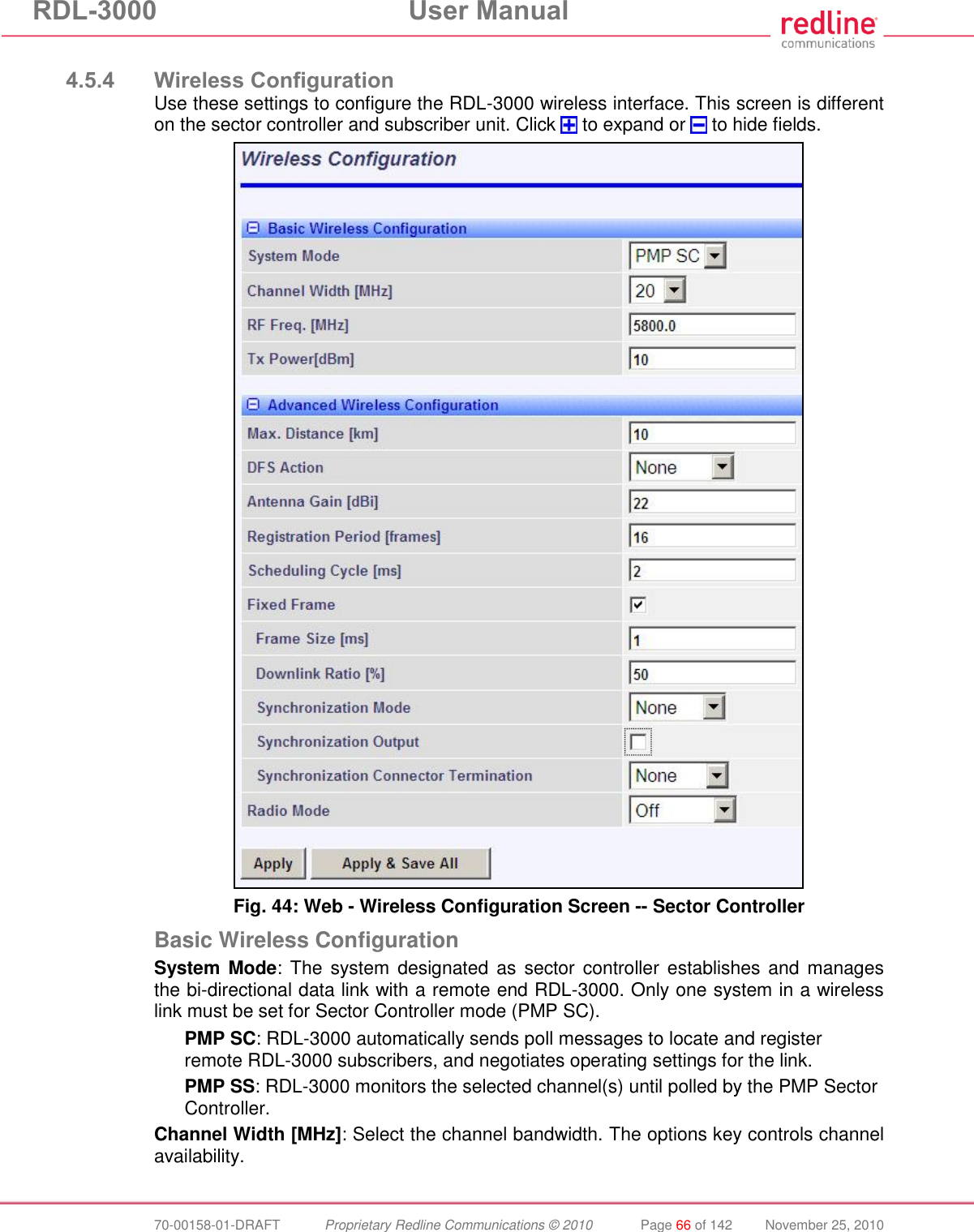 RDL-3000  User Manual  70-00158-01-DRAFT  Proprietary Redline Communications © 2010  Page 66 of 142  November 25, 2010  4.5.4 Wireless Configuration Use these settings to configure the RDL-3000 wireless interface. This screen is different on the sector controller and subscriber unit. Click   to expand or   to hide fields.  Fig. 44: Web - Wireless Configuration Screen -- Sector Controller Basic Wireless Configuration System Mode: The  system  designated as  sector controller establishes and  manages the bi-directional data link with a remote end RDL-3000. Only one system in a wireless link must be set for Sector Controller mode (PMP SC). PMP SC: RDL-3000 automatically sends poll messages to locate and register remote RDL-3000 subscribers, and negotiates operating settings for the link. PMP SS: RDL-3000 monitors the selected channel(s) until polled by the PMP Sector Controller. Channel Width [MHz]: Select the channel bandwidth. The options key controls channel availability.  