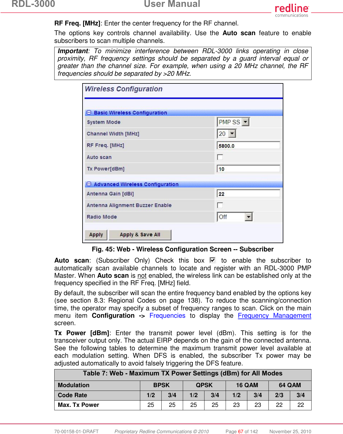 RDL-3000  User Manual  70-00158-01-DRAFT  Proprietary Redline Communications © 2010  Page 67 of 142  November 25, 2010 RF Freq. [MHz]: Enter the center frequency for the RF channel.  The  options  key  controls  channel  availability.  Use  the  Auto  scan  feature  to  enable subscribers to scan multiple channels. Important:  To  minimize  interference  between  RDL-3000  links  operating  in  close proximity,  RF  frequency  settings  should  be  separated  by  a  guard  interval  equal  or greater than the channel size. For example, when using a 20 MHz channel, the RF frequencies should be separated by &gt;20 MHz.   Fig. 45: Web - Wireless Configuration Screen -- Subscriber Auto  scan: (Subscriber  Only) Check  this  box    to  enable  the  subscriber  to automatically  scan  available  channels  to  locate  and  register  with  an  RDL-3000  PMP Master. When Auto scan is not enabled, the wireless link can be established only at the frequency specified in the RF Freq. [MHz] field. By default, the subscriber will scan the entire frequency band enabled by the options key (see  section  8.3:  Regional  Codes  on  page  138).  To  reduce  the  scanning/connection time, the operator may specify a subset of frequency ranges to scan. Click on the main menu  item  Configuration  -&gt; Frequencies  to  display  the  Frequency  Management screen. Tx  Power  [dBm]:  Enter  the  transmit  power  level  (dBm).  This  setting  is  for  the transceiver output only. The actual EIRP depends on the gain of the connected antenna. See  the  following  tables  to  determine  the  maximum  transmit power  level  available  at each  modulation  setting.  When  DFS  is  enabled,  the  subscriber  Tx  power  may  be adjusted automatically to avoid falsely triggering the DFS feature. Table 7: Web - Maximum TX Power Settings (dBm) for All Modes Modulation BPSK QPSK 16 QAM 64 QAM Code Rate 1/2 3/4 1/2 3/4 1/2 3/4 2/3 3/4 Max. Tx Power 25 25 25 25 23 23 22 22   