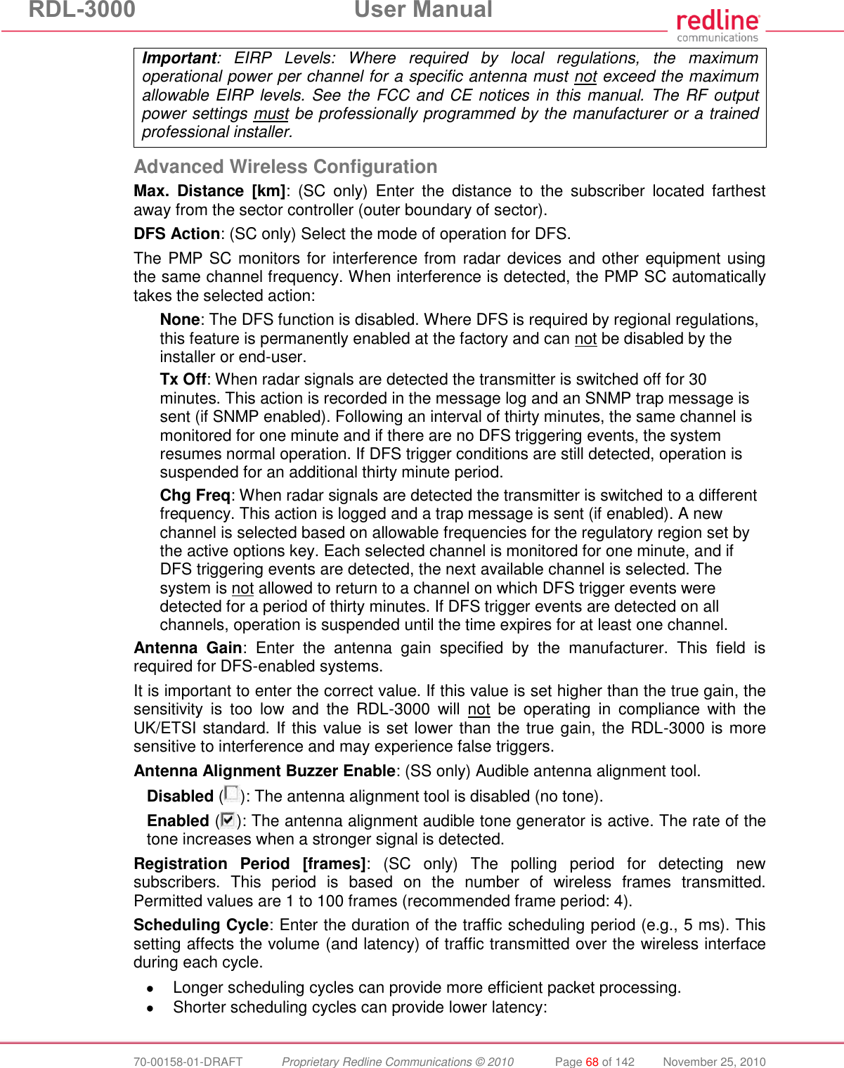 RDL-3000  User Manual  70-00158-01-DRAFT  Proprietary Redline Communications © 2010  Page 68 of 142  November 25, 2010 Important:  EIRP  Levels:  Where  required  by  local  regulations,  the  maximum operational power per channel for a specific antenna must not exceed the maximum allowable EIRP levels. See the FCC and CE notices in this manual. The RF output power settings must be professionally programmed by the manufacturer or a trained professional installer.  Advanced Wireless Configuration Max.  Distance  [km]:  (SC  only)  Enter  the  distance  to  the  subscriber  located  farthest away from the sector controller (outer boundary of sector). DFS Action: (SC only) Select the mode of operation for DFS. The PMP SC monitors for interference from radar devices and other equipment using the same channel frequency. When interference is detected, the PMP SC automatically takes the selected action: None: The DFS function is disabled. Where DFS is required by regional regulations, this feature is permanently enabled at the factory and can not be disabled by the installer or end-user. Tx Off: When radar signals are detected the transmitter is switched off for 30 minutes. This action is recorded in the message log and an SNMP trap message is sent (if SNMP enabled). Following an interval of thirty minutes, the same channel is monitored for one minute and if there are no DFS triggering events, the system resumes normal operation. If DFS trigger conditions are still detected, operation is suspended for an additional thirty minute period. Chg Freq: When radar signals are detected the transmitter is switched to a different frequency. This action is logged and a trap message is sent (if enabled). A new channel is selected based on allowable frequencies for the regulatory region set by the active options key. Each selected channel is monitored for one minute, and if DFS triggering events are detected, the next available channel is selected. The system is not allowed to return to a channel on which DFS trigger events were detected for a period of thirty minutes. If DFS trigger events are detected on all channels, operation is suspended until the time expires for at least one channel. Antenna  Gain:  Enter  the  antenna  gain  specified  by  the  manufacturer.  This  field  is required for DFS-enabled systems. It is important to enter the correct value. If this value is set higher than the true gain, the sensitivity  is  too  low  and  the  RDL-3000  will  not  be  operating  in  compliance  with  the UK/ETSI standard. If this value is set lower than the true gain, the RDL-3000 is more sensitive to interference and may experience false triggers. Antenna Alignment Buzzer Enable: (SS only) Audible antenna alignment tool. Disabled ( ): The antenna alignment tool is disabled (no tone). Enabled ( ): The antenna alignment audible tone generator is active. The rate of the tone increases when a stronger signal is detected. Registration  Period  [frames]:  (SC  only)  The  polling  period  for  detecting  new subscribers.  This  period  is  based  on  the  number  of  wireless  frames  transmitted. Permitted values are 1 to 100 frames (recommended frame period: 4). Scheduling Cycle: Enter the duration of the traffic scheduling period (e.g., 5 ms). This setting affects the volume (and latency) of traffic transmitted over the wireless interface during each cycle.    Longer scheduling cycles can provide more efficient packet processing.   Shorter scheduling cycles can provide lower latency:  