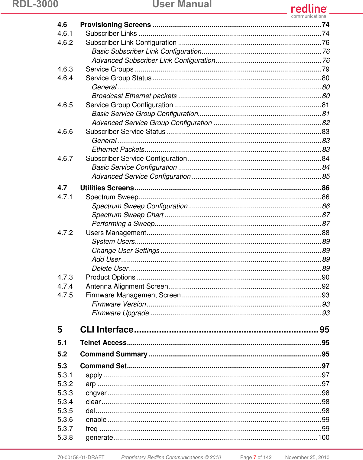 RDL-3000 User Manual 70-00158-01-DRAFT Proprietary Redline Communications © 2010 Page 7 of 142 November 25, 2010 4.6 Provisioning Screens ...................................................................................... 74 4.6.1 Subscriber Links ............................................................................................. 74 4.6.2 Subscriber Link Configuration ......................................................................... 76 Basic Subscriber Link Configuration ............................................................. 76 Advanced Subscriber Link Configuration ...................................................... 76 4.6.3 Service Groups ............................................................................................... 79 4.6.4 Service Group Status ...................................................................................... 80 General ........................................................................................................ 80 Broadcast Ethernet packets ......................................................................... 80 4.6.5 Service Group Configuration ........................................................................... 81 Basic Service Group Configuration............................................................... 81 Advanced Service Group Configuration ....................................................... 82 4.6.6 Subscriber Service Status ............................................................................... 83 General ........................................................................................................ 83 Ethernet Packets .......................................................................................... 83 4.6.7 Subscriber Service Configuration .................................................................... 84 Basic Service Configuration ......................................................................... 84 Advanced Service Configuration .................................................................. 85 4.7 Utilities Screens ............................................................................................... 86 4.7.1 Spectrum Sweep ............................................................................................. 86 Spectrum Sweep Configuration .................................................................... 86 Spectrum Sweep Chart ................................................................................ 87 Performing a Sweep ..................................................................................... 87 4.7.2 Users Management ......................................................................................... 88 System Users ............................................................................................... 89 Change User Settings .................................................................................. 89 Add User ...................................................................................................... 89 Delete User .................................................................................................. 89 4.7.3 Product Options .............................................................................................. 90 4.7.4 Antenna Alignment Screen.............................................................................. 92 4.7.5 Firmware Management Screen ....................................................................... 93 Firmware Version ......................................................................................... 93 Firmware Upgrade ....................................................................................... 93 5 CLI Interface .......................................................................... 95 5.1 Telnet Access ................................................................................................... 95 5.2 Command Summary ........................................................................................ 95 5.3 Command Set ................................................................................................... 97 5.3.1 apply ............................................................................................................... 97 5.3.2 arp .................................................................................................................. 97 5.3.3 chgver ............................................................................................................. 98 5.3.4 clear ................................................................................................................ 98 5.3.5 del ................................................................................................................... 98 5.3.6 enable ............................................................................................................. 99 5.3.7 freq ................................................................................................................. 99 5.3.8 generate ........................................................................................................ 100