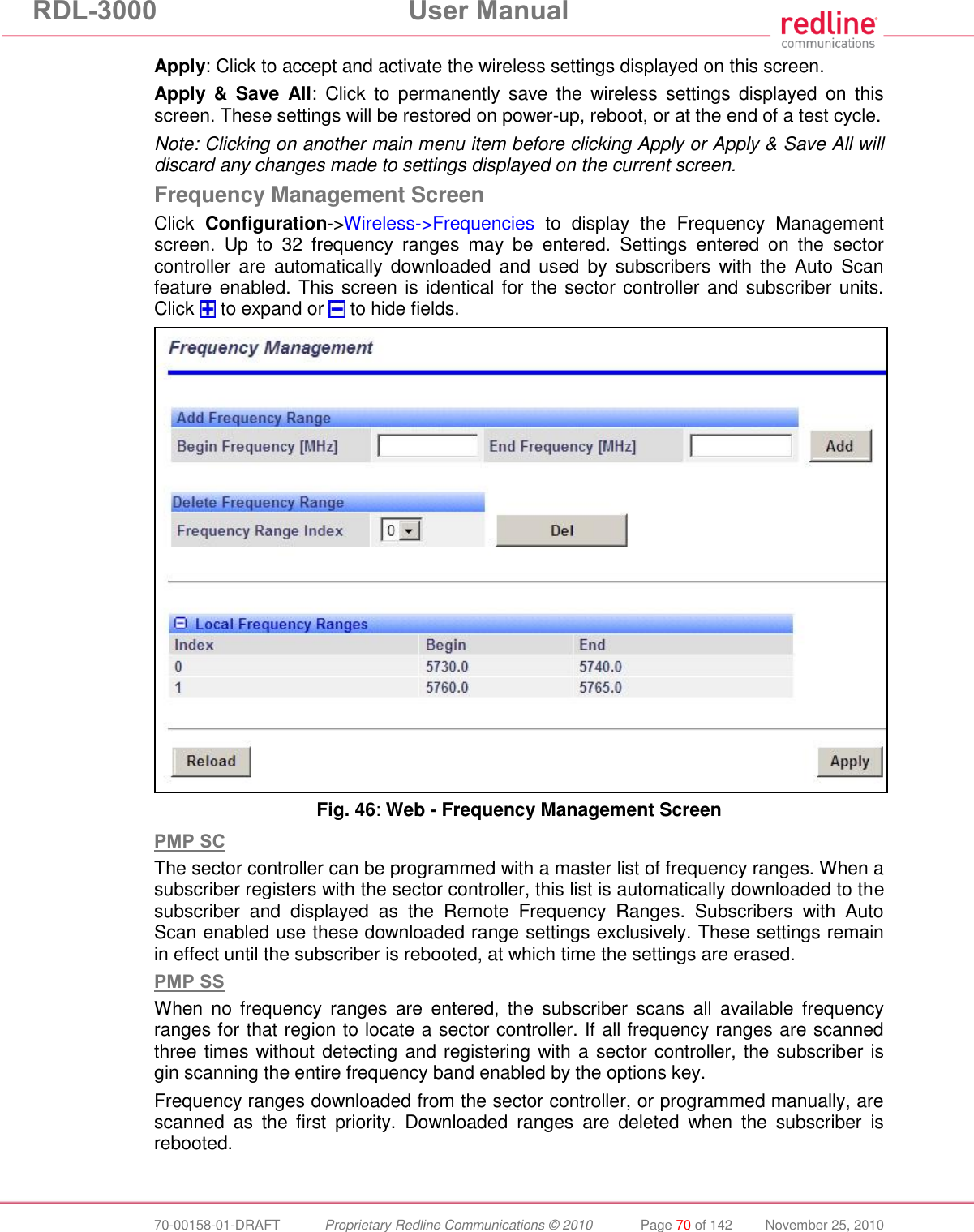 RDL-3000 User Manual 70-00158-01-DRAFT Proprietary Redline Communications © 2010 Page 70 of 142 November 25, 2010 Apply: Click to accept and activate the wireless settings displayed on this screen. Apply & Save All: Click to permanently save the wireless settings displayed on this screen. These settings will be restored on power-up, reboot, or at the end of a test cycle. Note: Clicking on another main menu item before clicking Apply or Apply & Save All will discard any changes made to settings displayed on the current screen. Frequency Management Screen Click Configuration->Wireless->Frequencies to display the Frequency Management screen. Up to 32 frequency ranges may be entered. Settings entered on the sector controller are automatically downloaded and used by subscribers with the Auto Scan feature enabled. This screen is identical for the sector controller and subscriber units. Click to expand or to hide fields. Fig. 46: Web - Frequency Management Screen PMP SC The sector controller can be programmed with a master list of frequency ranges. When a subscriber registers with the sector controller, this list is automatically downloaded to the subscriber and displayed as the Remote Frequency Ranges. Subscribers with Auto Scan enabled use these downloaded range settings exclusively. These settings remain in effect until the subscriber is rebooted, at which time the settings are erased. PMP SS When no frequency ranges are entered, the subscriber scans all available frequency ranges for that region to locate a sector controller. If all frequency ranges are scanned three times without detecting and registering with a sector controller, the subscriber is gin scanning the entire frequency band enabled by the options key. Frequency ranges downloaded from the sector controller, or programmed manually, are scanned as the first priority. Downloaded ranges are deleted when the subscriber is rebooted.