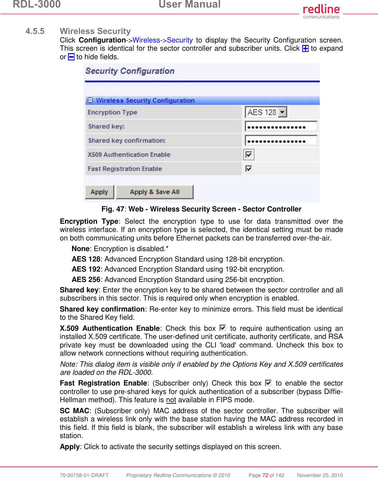 RDL-3000 User Manual 70-00158-01-DRAFT Proprietary Redline Communications © 2010 Page 72 of 142 November 25, 2010 4.5.5 Wireless Security Click Configuration->Wireless->Security to display the Security Configuration screen. This screen is identical for the sector controller and subscriber units. Click to expand or to hide fields. Fig. 47: Web - Wireless Security Screen - Sector Controller Encryption Type: Select the encryption type to use for data transmitted over the wireless interface. If an encryption type is selected, the identical setting must be made on both communicating units before Ethernet packets can be transferred over-the-air. None: Encryption is disabled.* AES 128: Advanced Encryption Standard using 128-bit encryption. AES 192: Advanced Encryption Standard using 192-bit encryption. AES 256: Advanced Encryption Standard using 256-bit encryption. Shared key: Enter the encryption key to be shared between the sector controller and all subscribers in this sector. This is required only when encryption is enabled. Shared key confirmation: Re-enter key to minimize errors. This field must be identical to the Shared Key field. X.509 Authentication Enable: Check this box to require authentication using an installed X.509 certificate. The user-defined unit certificate, authority certificate, and RSA private key must be downloaded using the CLI 'load' command. Uncheck this box to allow network connections without requiring authentication. Note: This dialog item is visible only if enabled by the Options Key and X.509 certificates are loaded on the RDL-3000. Fast Registration Enable: (Subscriber only) Check this box to enable the sector controller to use pre-shared keys for quick authentication of a subscriber (bypass Diffie-Hellman method). This feature is not available in FIPS mode. SC MAC: (Subscriber only) MAC address of the sector controller. The subscriber will establish a wireless link only with the base station having the MAC address recorded in this field. If this field is blank, the subscriber will establish a wireless link with any base station. Apply: Click to activate the security settings displayed on this screen.