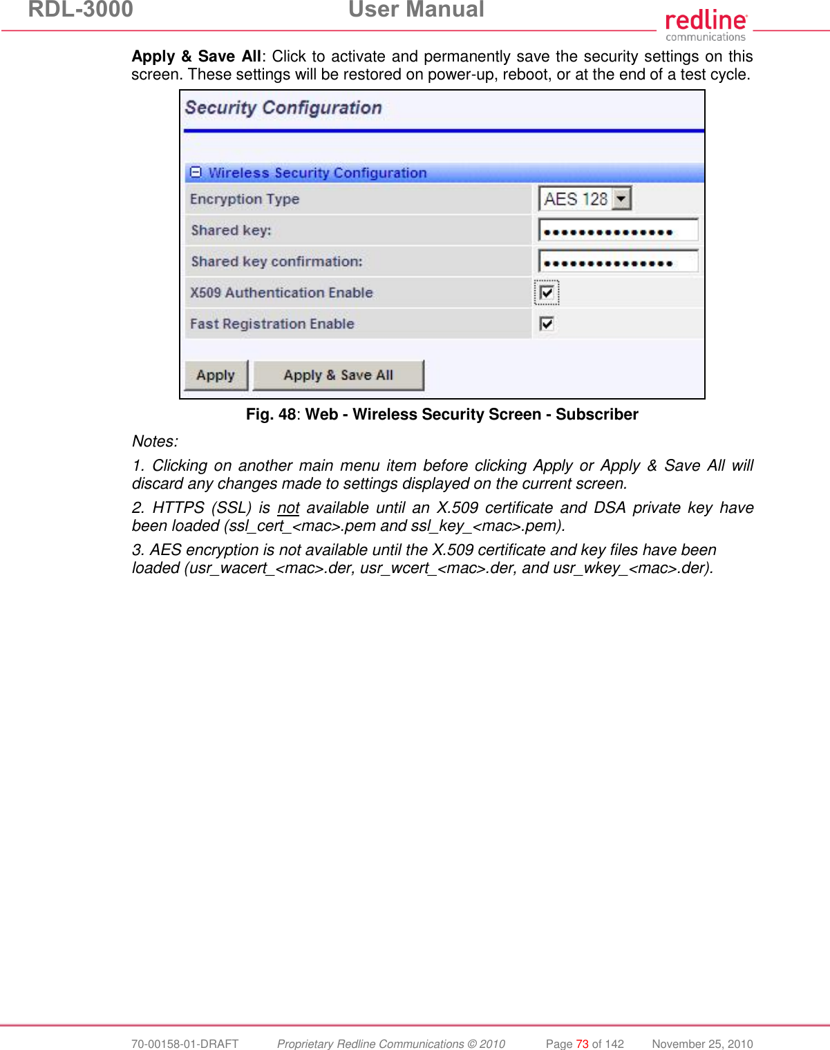 RDL-3000 User Manual 70-00158-01-DRAFT Proprietary Redline Communications © 2010 Page 73 of 142 November 25, 2010 Apply & Save All: Click to activate and permanently save the security settings on this screen. These settings will be restored on power-up, reboot, or at the end of a test cycle. Fig. 48: Web - Wireless Security Screen - Subscriber Notes: 1. Clicking on another main menu item before clicking Apply or Apply & Save All will discard any changes made to settings displayed on the current screen. 2. HTTPS (SSL) is not available until an X.509 certificate and DSA private key have been loaded (ssl_cert_<mac>.pem and ssl_key_<mac>.pem). 3. AES encryption is not available until the X.509 certificate and key files have been loaded (usr_wacert_<mac>.der, usr_wcert_<mac>.der, and usr_wkey_<mac>.der).