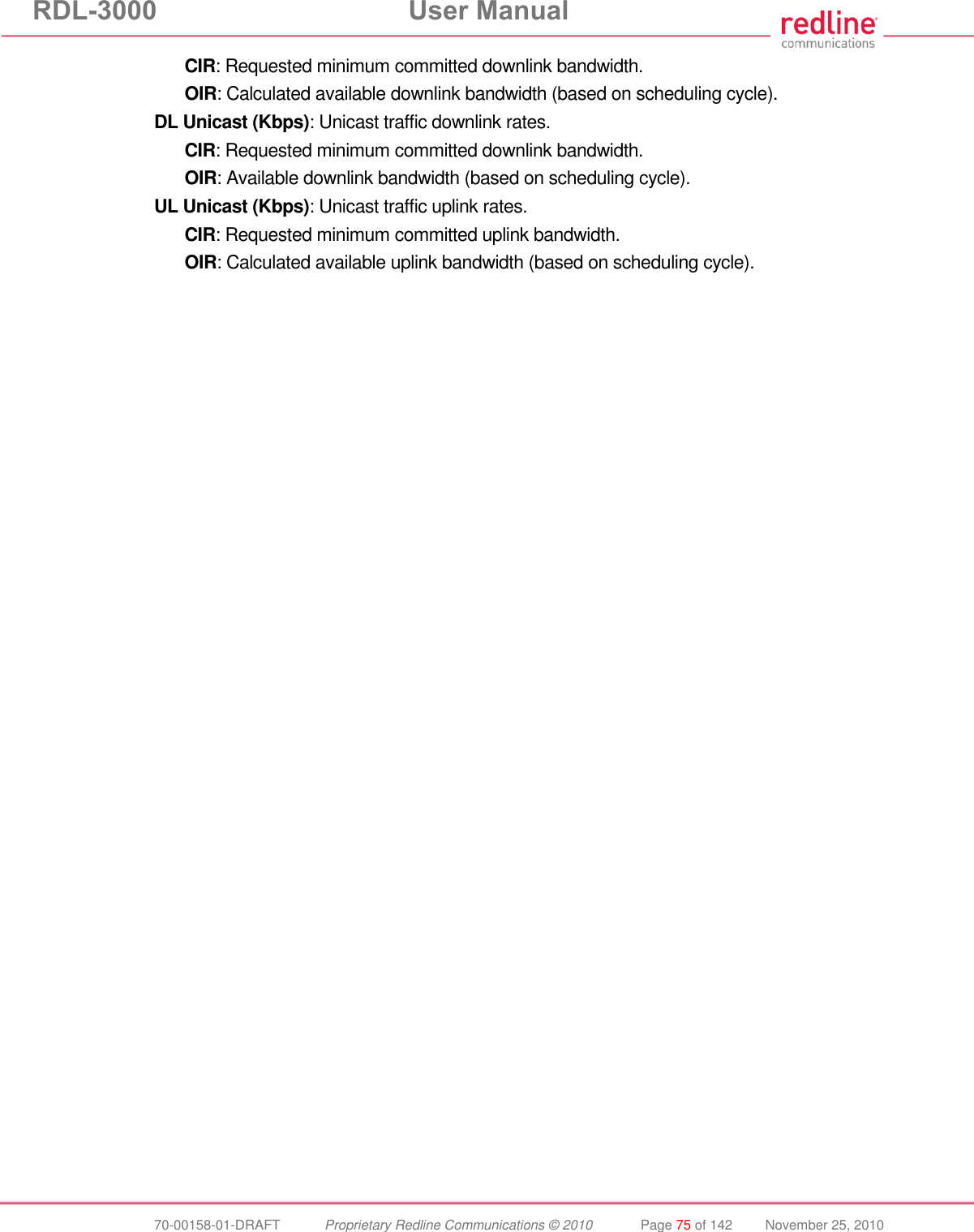 RDL-3000 User Manual 70-00158-01-DRAFT Proprietary Redline Communications © 2010 Page 75 of 142 November 25, 2010 CIR: Requested minimum committed downlink bandwidth. OIR: Calculated available downlink bandwidth (based on scheduling cycle). DL Unicast (Kbps): Unicast traffic downlink rates. CIR: Requested minimum committed downlink bandwidth. OIR: Available downlink bandwidth (based on scheduling cycle). UL Unicast (Kbps): Unicast traffic uplink rates. CIR: Requested minimum committed uplink bandwidth. OIR: Calculated available uplink bandwidth (based on scheduling cycle).