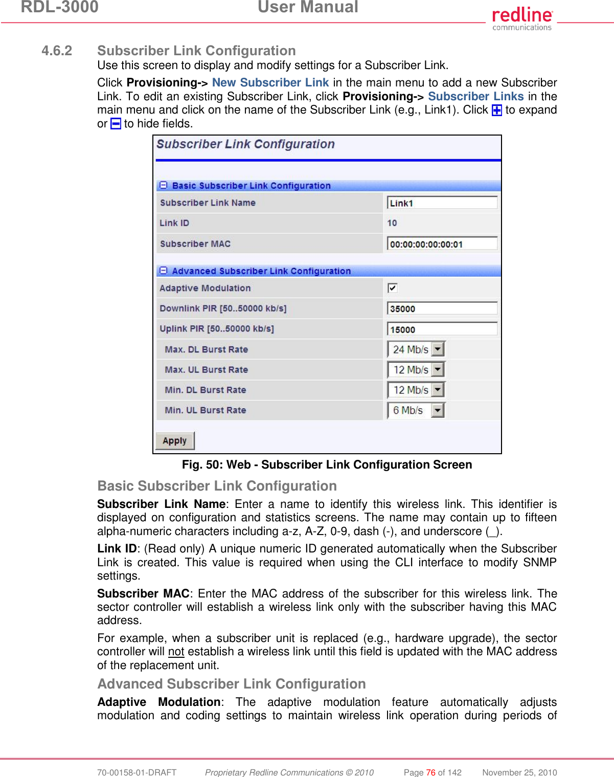 RDL-3000 User Manual 70-00158-01-DRAFT Proprietary Redline Communications © 2010 Page 76 of 142 November 25, 2010 4.6.2 Subscriber Link Configuration Use this screen to display and modify settings for a Subscriber Link. Click Provisioning-> New Subscriber Link in the main menu to add a new Subscriber Link. To edit an existing Subscriber Link, click Provisioning-> Subscriber Links in the main menu and click on the name of the Subscriber Link (e.g., Link1). Click to expand or to hide fields. Fig. 50: Web - Subscriber Link Configuration Screen Basic Subscriber Link Configuration Subscriber Link Name: Enter a name to identify this wireless link. This identifier is displayed on configuration and statistics screens. The name may contain up to fifteen alpha-numeric characters including a-z, A-Z, 0-9, dash (-), and underscore (_). Link ID: (Read only) A unique numeric ID generated automatically when the Subscriber Link is created. This value is required when using the CLI interface to modify SNMP settings. Subscriber MAC: Enter the MAC address of the subscriber for this wireless link. The sector controller will establish a wireless link only with the subscriber having this MAC address. For example, when a subscriber unit is replaced (e.g., hardware upgrade), the sector controller will not establish a wireless link until this field is updated with the MAC address of the replacement unit. Advanced Subscriber Link Configuration Adaptive Modulation: The adaptive modulation feature automatically adjusts modulation and coding settings to maintain wireless link operation during periods of