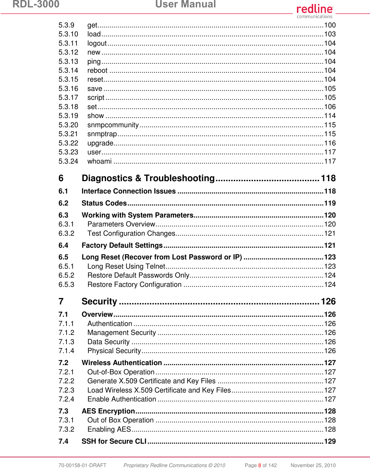 RDL-3000 User Manual 70-00158-01-DRAFT Proprietary Redline Communications © 2010 Page 8 of 142 November 25, 2010 5.3.9 get ................................................................................................................. 100 5.3.10 load ............................................................................................................... 103 5.3.11 logout ............................................................................................................ 104 5.3.12 new ............................................................................................................... 104 5.3.13 ping ............................................................................................................... 104 5.3.14 reboot ........................................................................................................... 104 5.3.15 reset .............................................................................................................. 104 5.3.16 save .............................................................................................................. 105 5.3.17 script ............................................................................................................. 105 5.3.18 set ................................................................................................................. 106 5.3.19 show ............................................................................................................. 114 5.3.20 snmpcommunity ............................................................................................ 115 5.3.21 snmptrap ....................................................................................................... 115 5.3.22 upgrade ......................................................................................................... 116 5.3.23 user ............................................................................................................... 117 5.3.24 whoami ......................................................................................................... 117 6 Diagnostics & Troubleshooting ......................................... 118 6.1 Interface Connection Issues ......................................................................... 118 6.2 Status Codes .................................................................................................. 119 6.3 Working with System Parameters................................................................. 120 6.3.1 Parameters Overview .................................................................................... 120 6.3.2 Test Configuration Changes .......................................................................... 121 6.4 Factory Default Settings ................................................................................ 121 6.5 Long Reset (Recover from Lost Password or IP) ........................................ 123 6.5.1 Long Reset Using Telnet ............................................................................... 123 6.5.2 Restore Default Passwords Only................................................................... 124 6.5.3 Restore Factory Configuration ...................................................................... 124 7 Security ............................................................................... 126 7.1 Overview ......................................................................................................... 126 7.1.1 Authentication ............................................................................................... 126 7.1.2 Management Security ................................................................................... 126 7.1.3 Data Security ................................................................................................ 126 7.1.4 Physical Security ........................................................................................... 126 7.2 Wireless Authentication ................................................................................ 127 7.2.1 Out-of-Box Operation .................................................................................... 127 7.2.2 Generate X.509 Certificate and Key Files ..................................................... 127 7.2.3 Load Wireless X.509 Certificate and Key Files .............................................. 127 7.2.4 Enable Authentication ................................................................................... 127 7.3 AES Encryption .............................................................................................. 128 7.3.1 Out of Box Operation .................................................................................... 128 7.3.2 Enabling AES ................................................................................................ 128 7.4 SSH for Secure CLI ........................................................................................ 129