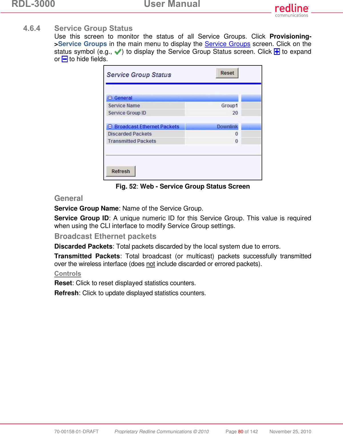 RDL-3000 User Manual 70-00158-01-DRAFT Proprietary Redline Communications © 2010 Page 80 of 142 November 25, 2010 4.6.4 Service Group Status Use this screen to monitor the status of all Service Groups. Click Provisioning->Service Groups in the main menu to display the Service Groups screen. Click on the status symbol (e.g., ) to display the Service Group Status screen. Click to expand or to hide fields. Fig. 52: Web - Service Group Status Screen General Service Group Name: Name of the Service Group. Service Group ID: A unique numeric ID for this Service Group. This value is required when using the CLI interface to modify Service Group settings. Broadcast Ethernet packets Discarded Packets: Total packets discarded by the local system due to errors. Transmitted Packets: Total broadcast (or multicast) packets successfully transmitted over the wireless interface (does not include discarded or errored packets). Controls Reset: Click to reset displayed statistics counters. Refresh: Click to update displayed statistics counters.