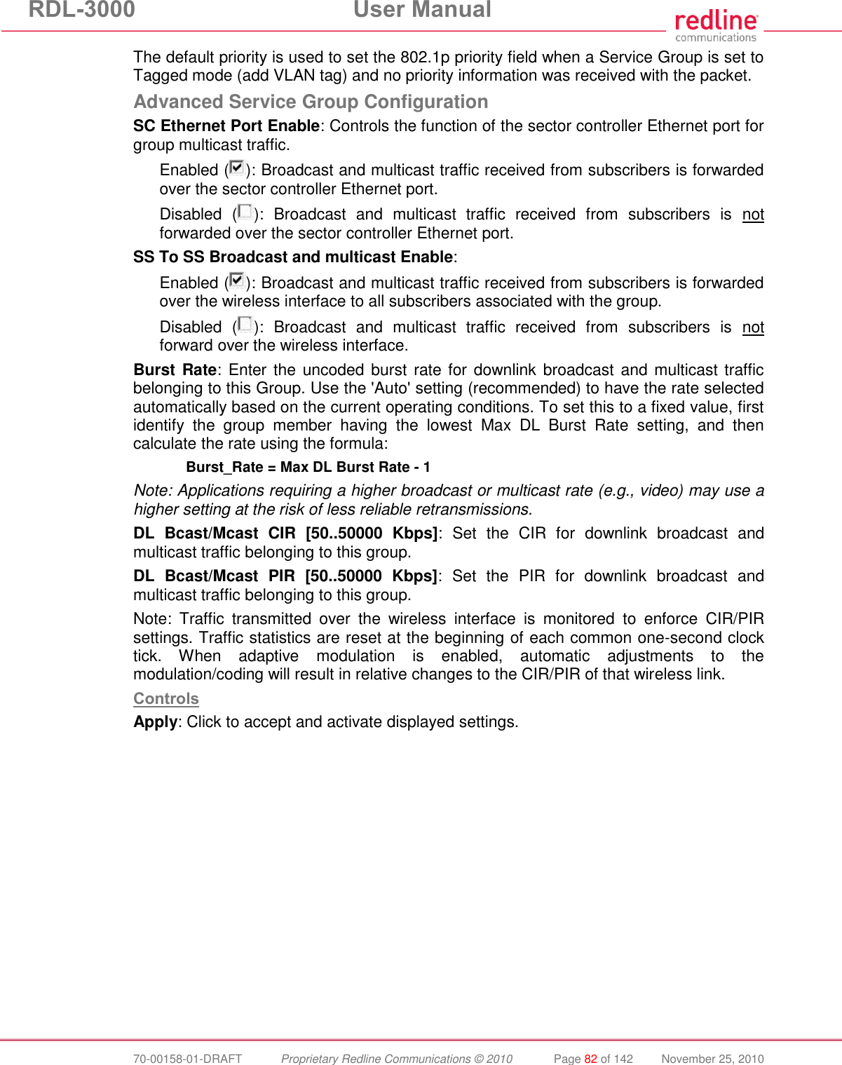 RDL-3000  User Manual  70-00158-01-DRAFT  Proprietary Redline Communications © 2010  Page 82 of 142  November 25, 2010 The default priority is used to set the 802.1p priority field when a Service Group is set to Tagged mode (add VLAN tag) and no priority information was received with the packet. Advanced Service Group Configuration SC Ethernet Port Enable: Controls the function of the sector controller Ethernet port for group multicast traffic. Enabled ( ): Broadcast and multicast traffic received from subscribers is forwarded over the sector controller Ethernet port. Disabled  ( ):  Broadcast  and  multicast  traffic  received  from  subscribers  is  not forwarded over the sector controller Ethernet port. SS To SS Broadcast and multicast Enable: Enabled ( ): Broadcast and multicast traffic received from subscribers is forwarded over the wireless interface to all subscribers associated with the group. Disabled  ( ):  Broadcast  and  multicast  traffic  received  from  subscribers  is  not forward over the wireless interface. Burst Rate: Enter the  uncoded burst rate for downlink broadcast and multicast traffic belonging to this Group. Use the &apos;Auto&apos; setting (recommended) to have the rate selected automatically based on the current operating conditions. To set this to a fixed value, first identify  the  group  member  having  the  lowest  Max  DL  Burst  Rate  setting,  and  then calculate the rate using the formula:  Burst_Rate = Max DL Burst Rate - 1 Note: Applications requiring a higher broadcast or multicast rate (e.g., video) may use a higher setting at the risk of less reliable retransmissions. DL  Bcast/Mcast  CIR  [50..50000  Kbps]:  Set  the  CIR  for  downlink  broadcast  and multicast traffic belonging to this group.  DL  Bcast/Mcast  PIR  [50..50000  Kbps]:  Set  the  PIR  for  downlink  broadcast  and multicast traffic belonging to this group. Note:  Traffic  transmitted  over  the  wireless  interface  is  monitored  to  enforce  CIR/PIR settings. Traffic statistics are reset at the beginning of each common one-second clock tick.  When  adaptive  modulation  is  enabled,  automatic  adjustments  to  the modulation/coding will result in relative changes to the CIR/PIR of that wireless link.  Controls Apply: Click to accept and activate displayed settings. 