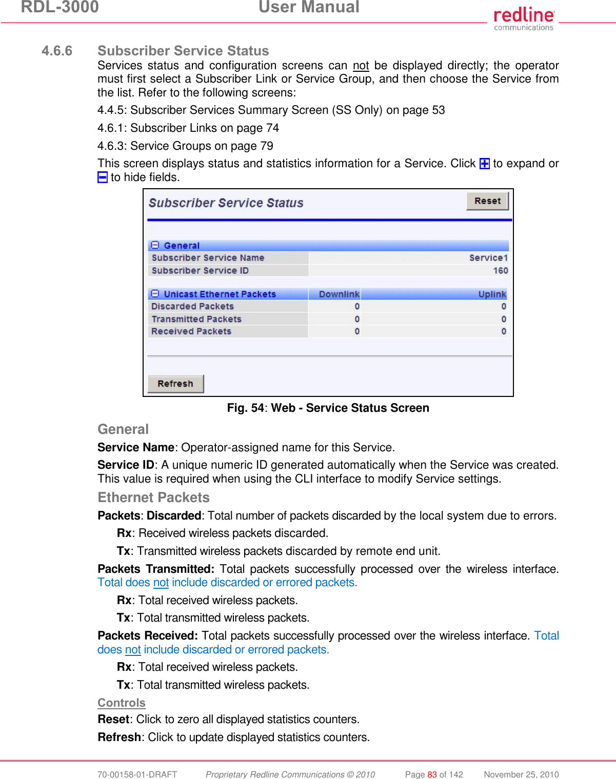 RDL-3000 User Manual 70-00158-01-DRAFT Proprietary Redline Communications © 2010 Page 83 of 142 November 25, 2010 4.6.6 Subscriber Service Status Services status and configuration screens can not be displayed directly; the operator must first select a Subscriber Link or Service Group, and then choose the Service from the list. Refer to the following screens: 4.4.5: Subscriber Services Summary Screen (SS Only) on page 53 4.6.1: Subscriber Links on page 74 4.6.3: Service Groups on page 79 This screen displays status and statistics information for a Service. Click to expand or to hide fields. Fig. 54: Web - Service Status Screen General Service Name: Operator-assigned name for this Service. Service ID: A unique numeric ID generated automatically when the Service was created. This value is required when using the CLI interface to modify Service settings. Ethernet Packets Packets: Discarded: Total number of packets discarded by the local system due to errors. Rx: Received wireless packets discarded. Tx: Transmitted wireless packets discarded by remote end unit. Packets Transmitted: Total packets successfully processed over the wireless interface. Total does not include discarded or errored packets. Rx: Total received wireless packets. Tx: Total transmitted wireless packets. Packets Received: Total packets successfully processed over the wireless interface. Total does not include discarded or errored packets. Rx: Total received wireless packets. Tx: Total transmitted wireless packets. Controls Reset: Click to zero all displayed statistics counters. Refresh: Click to update displayed statistics counters.