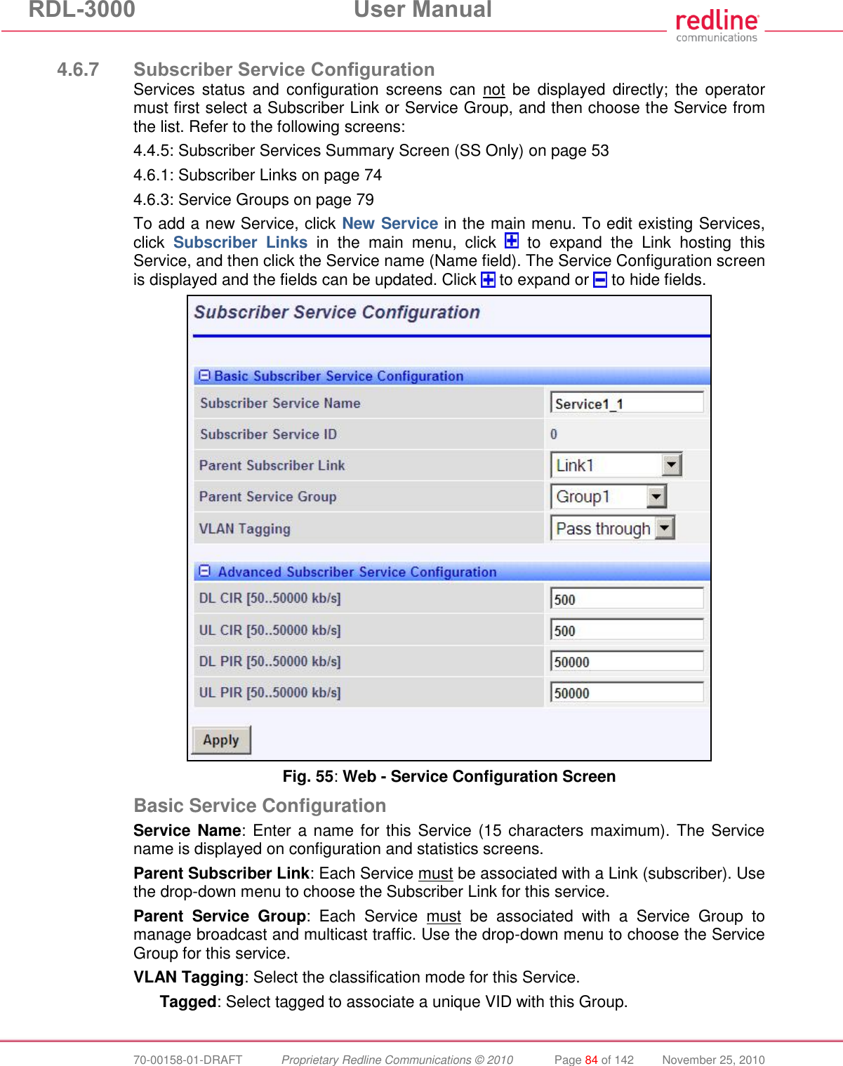 RDL-3000 User Manual 70-00158-01-DRAFT Proprietary Redline Communications © 2010 Page 84 of 142 November 25, 2010 4.6.7 Subscriber Service Configuration Services status and configuration screens can not be displayed directly; the operator must first select a Subscriber Link or Service Group, and then choose the Service from the list. Refer to the following screens: 4.4.5: Subscriber Services Summary Screen (SS Only) on page 53 4.6.1: Subscriber Links on page 74 4.6.3: Service Groups on page 79 To add a new Service, click New Service in the main menu. To edit existing Services, click Subscriber Links in the main menu, click to expand the Link hosting this Service, and then click the Service name (Name field). The Service Configuration screen is displayed and the fields can be updated. Click to expand or to hide fields. Fig. 55: Web - Service Configuration Screen Basic Service Configuration Service Name: Enter a name for this Service (15 characters maximum). The Service name is displayed on configuration and statistics screens. Parent Subscriber Link: Each Service must be associated with a Link (subscriber). Use the drop-down menu to choose the Subscriber Link for this service. Parent Service Group: Each Service must be associated with a Service Group to manage broadcast and multicast traffic. Use the drop-down menu to choose the Service Group for this service. VLAN Tagging: Select the classification mode for this Service. Tagged: Select tagged to associate a unique VID with this Group.
