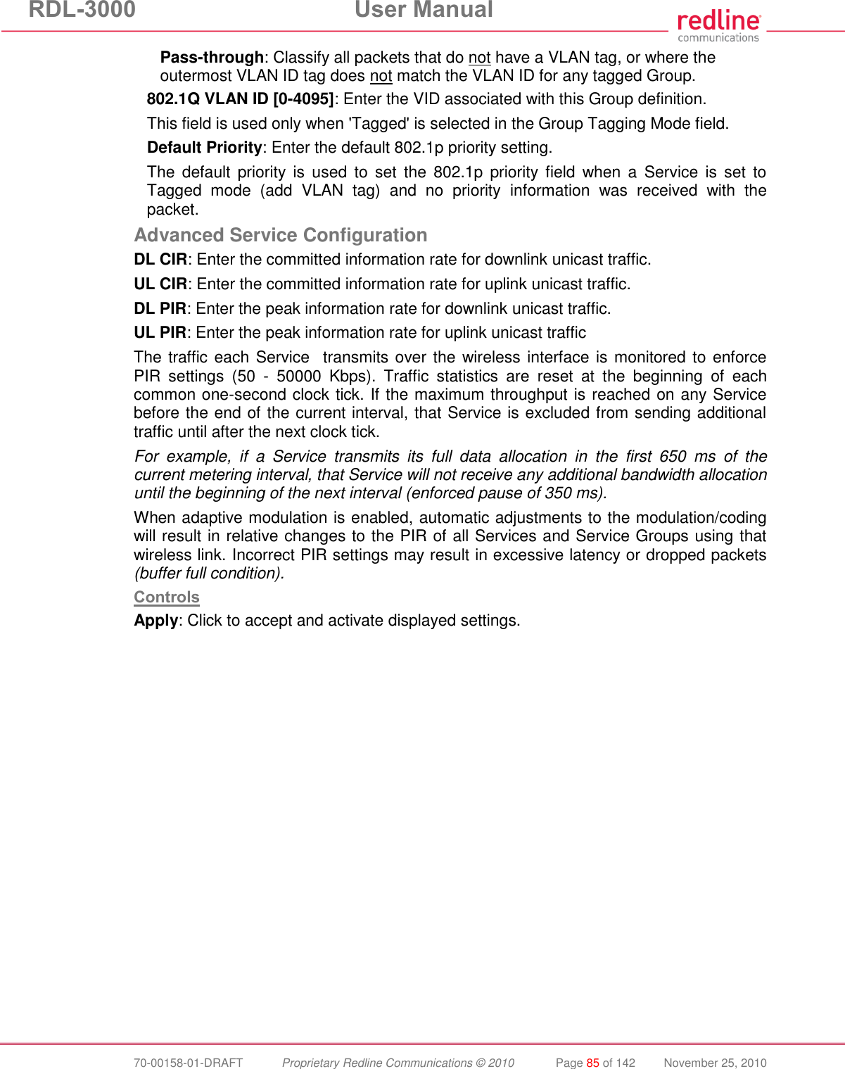 RDL-3000  User Manual  70-00158-01-DRAFT  Proprietary Redline Communications © 2010  Page 85 of 142  November 25, 2010 Pass-through: Classify all packets that do not have a VLAN tag, or where the outermost VLAN ID tag does not match the VLAN ID for any tagged Group. 802.1Q VLAN ID [0-4095]: Enter the VID associated with this Group definition. This field is used only when &apos;Tagged&apos; is selected in the Group Tagging Mode field. Default Priority: Enter the default 802.1p priority setting. The  default  priority  is  used  to  set  the  802.1p  priority field  when a  Service  is  set  to Tagged  mode  (add  VLAN  tag)  and  no  priority  information  was  received  with  the packet. Advanced Service Configuration DL CIR: Enter the committed information rate for downlink unicast traffic. UL CIR: Enter the committed information rate for uplink unicast traffic. DL PIR: Enter the peak information rate for downlink unicast traffic. UL PIR: Enter the peak information rate for uplink unicast traffic  The traffic each Service  transmits over the wireless interface is monitored to enforce PIR  settings  (50  -  50000  Kbps).  Traffic  statistics  are  reset  at  the  beginning  of  each common one-second clock tick. If the maximum throughput is reached on any Service before the end of the current interval, that Service is excluded from sending additional traffic until after the next clock tick. For  example,  if  a  Service  transmits  its  full  data  allocation  in  the  first  650  ms  of  the current metering interval, that Service will not receive any additional bandwidth allocation until the beginning of the next interval (enforced pause of 350 ms). When adaptive modulation is enabled, automatic adjustments to the modulation/coding will result in relative changes to the PIR of all Services and Service Groups using that wireless link. Incorrect PIR settings may result in excessive latency or dropped packets (buffer full condition). Controls Apply: Click to accept and activate displayed settings. 